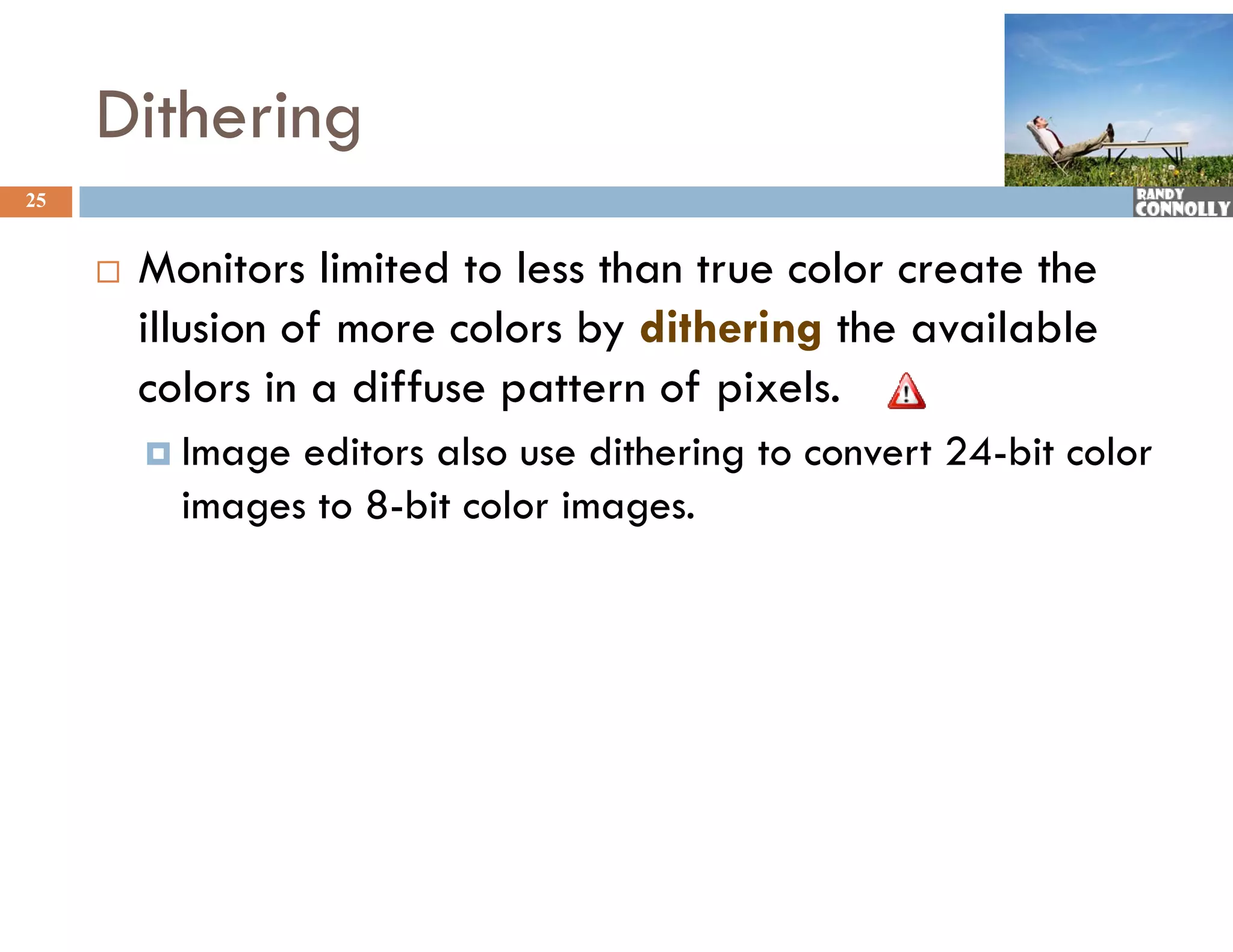 Dithering
25


        Monitors limited to less than true color create the
         illusion of more colors by dithering the available
         colors in a diffuse pattern of pixels.
          Image editors also use dithering to convert 24-bit color
           images to 8-bit color images.
 