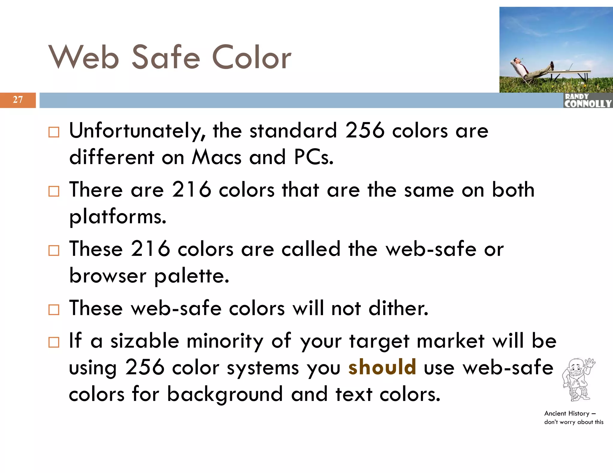 Web Safe Color
27


        Unfortunately, the standard 256 colors are
            f                        2 6
         different on Macs and PCs.
        There are 216 colors that are the same on both
         platforms.
        These 216 colors are called the web-safe or
         browser palette.
        These web-safe colors will not dither.
        If a sizable minority of y
                             y your target market will be
                                         g
         using 256 color systems you should use web-safe
         colors for background and text colors.
                                                       Ancient History –
                                                       don’t worry about this
 