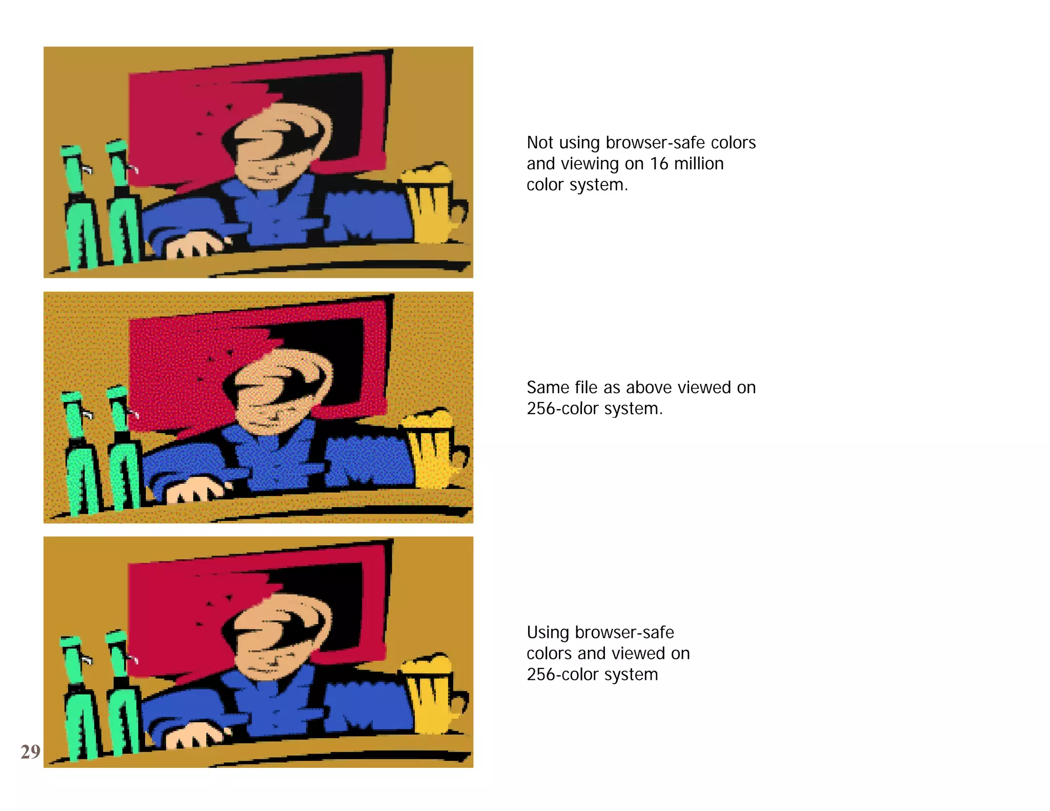 Not using browser-safe colors
     and viewing on 16 million
     color system.




     Same file as above viewed on
     256-color system
     256 color system.




     Using browser-safe
     colors and viewed on
     256-color system



29
 