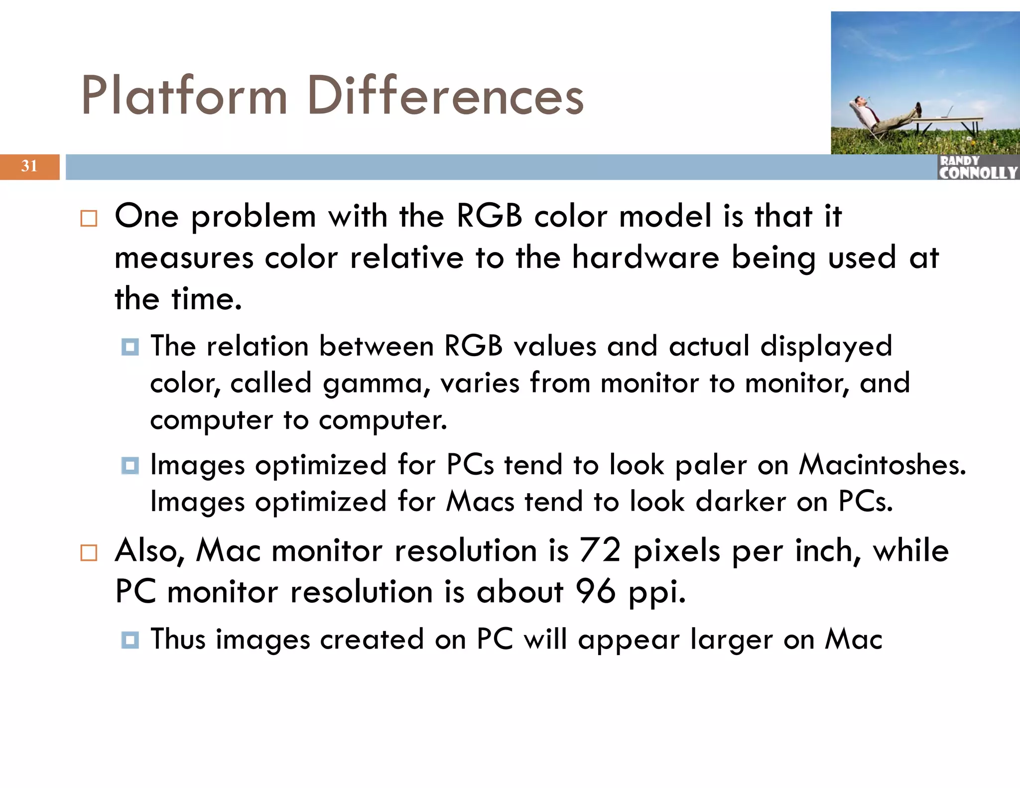 Platform Differences
31


        One
         O problem with the RGB color model is that it
                  bl     h h G          l    d l h
         measures color relative to the hardware being used at
         the time
             time.
          The relation between RGB values and actual displayed
           color, called g
                ,        gamma, varies from monitor to monitor, and
                              ,                               ,
           computer to computer.
          Images optimized for PCs tend to look paler on Macintoshes.
           Images optimized for Macs tend to look darker on PCs.
                           df M           d l kd k              C
        Also, Mac monitor resolution is 72 pixels per inch, while
         PC monitor resolution is about 96 ppi.
                it      l ti i b t            i
            Thus images created on PC will appear larger on Mac
 