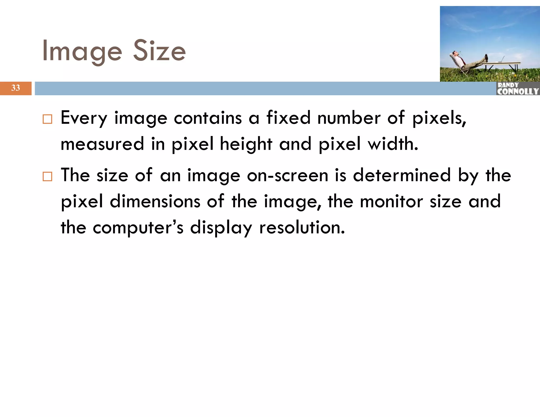 Image Size
33


        Every image contains a fixed number of pixels,
         measured in pixel height and pixel width.
        The size of an image on-screen is determined by the
         p
         pixel dimensions of the image, the monitor size and
                                    g ,
         the computer’s display resolution.
 