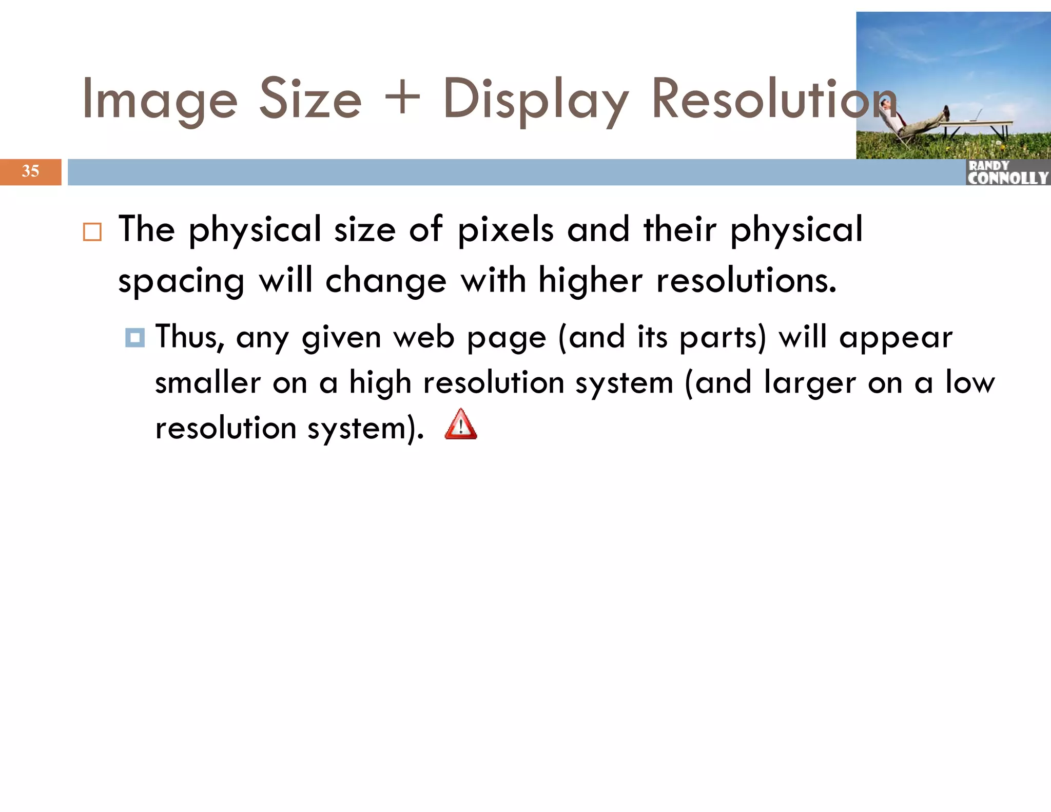 Image Size + Display Resolution
35


        The physical size of pixels and their physical
         spacing will change with higher resolutions.
          Thus, any given web page (and its parts) will appear
           smaller on a high resolution system (and larger on a low
           resolution system).
 