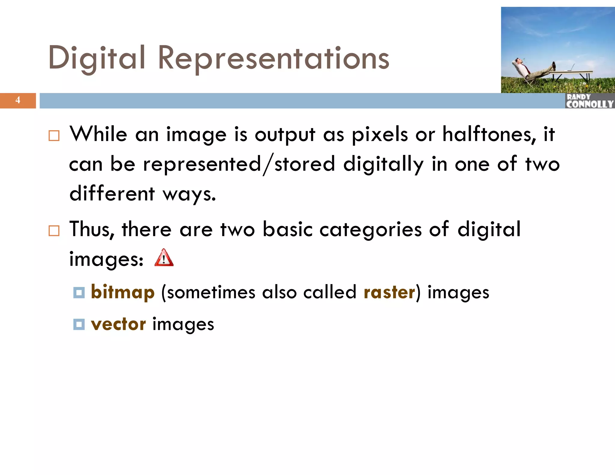 Digital Representations
4


       While an image is output as pixels or halftones, it
        can be represented/stored digitally in one of two
        different ways.
       Thus, there are two basic categories of digital
            ,                         g           g
        images:
         bitmap  (sometimes also called raster) images
         vector images
 