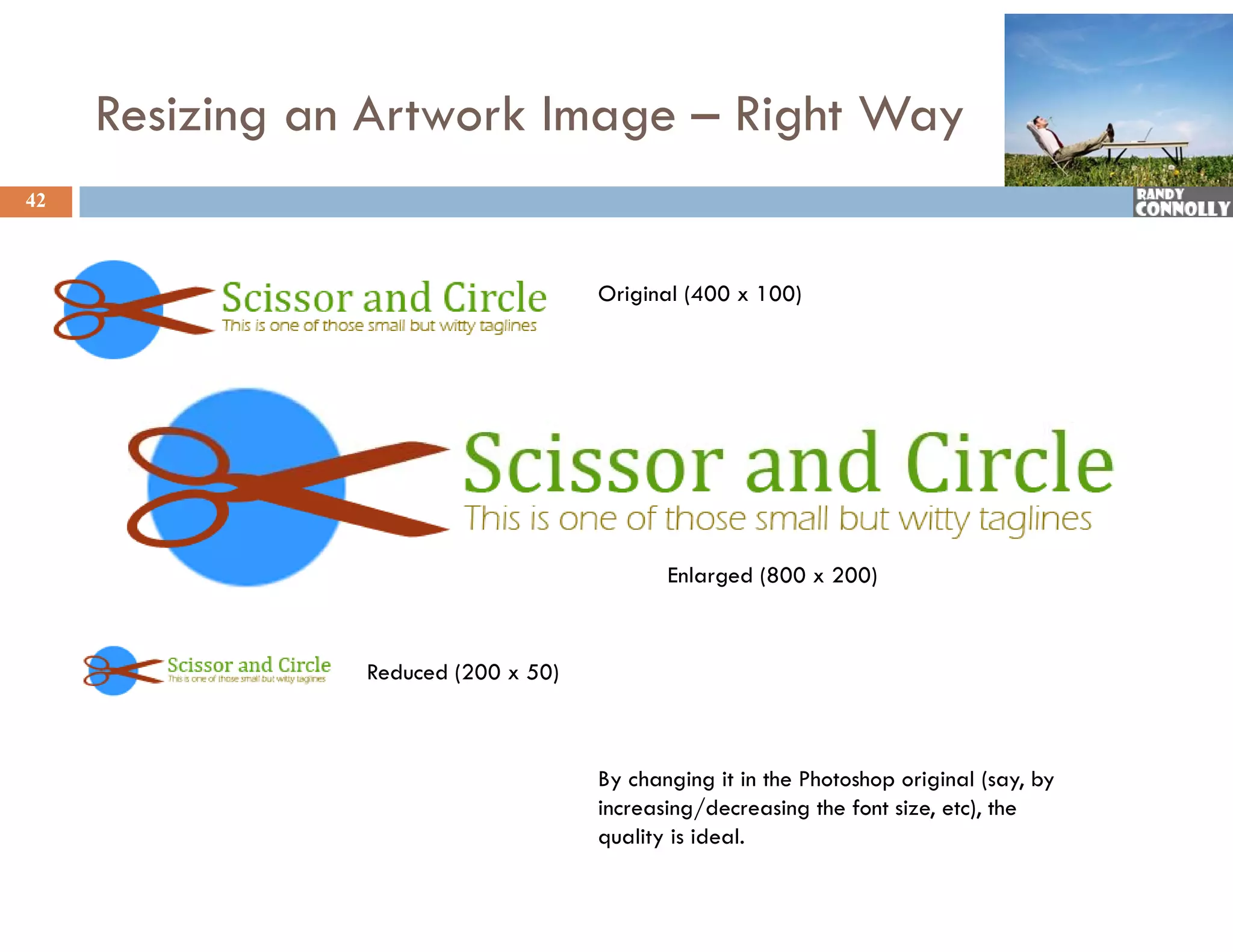 Resizing an Artwork Image – Right Way
42



                                     Original (400 x 100)




                                            Enlarged (800 x 200)



                Reduced (200 x 50)



                                     By changing it in the Photoshop original (say, by
                                     increasing/decreasing the font size, etc), the
                                     quality is ideal.
 