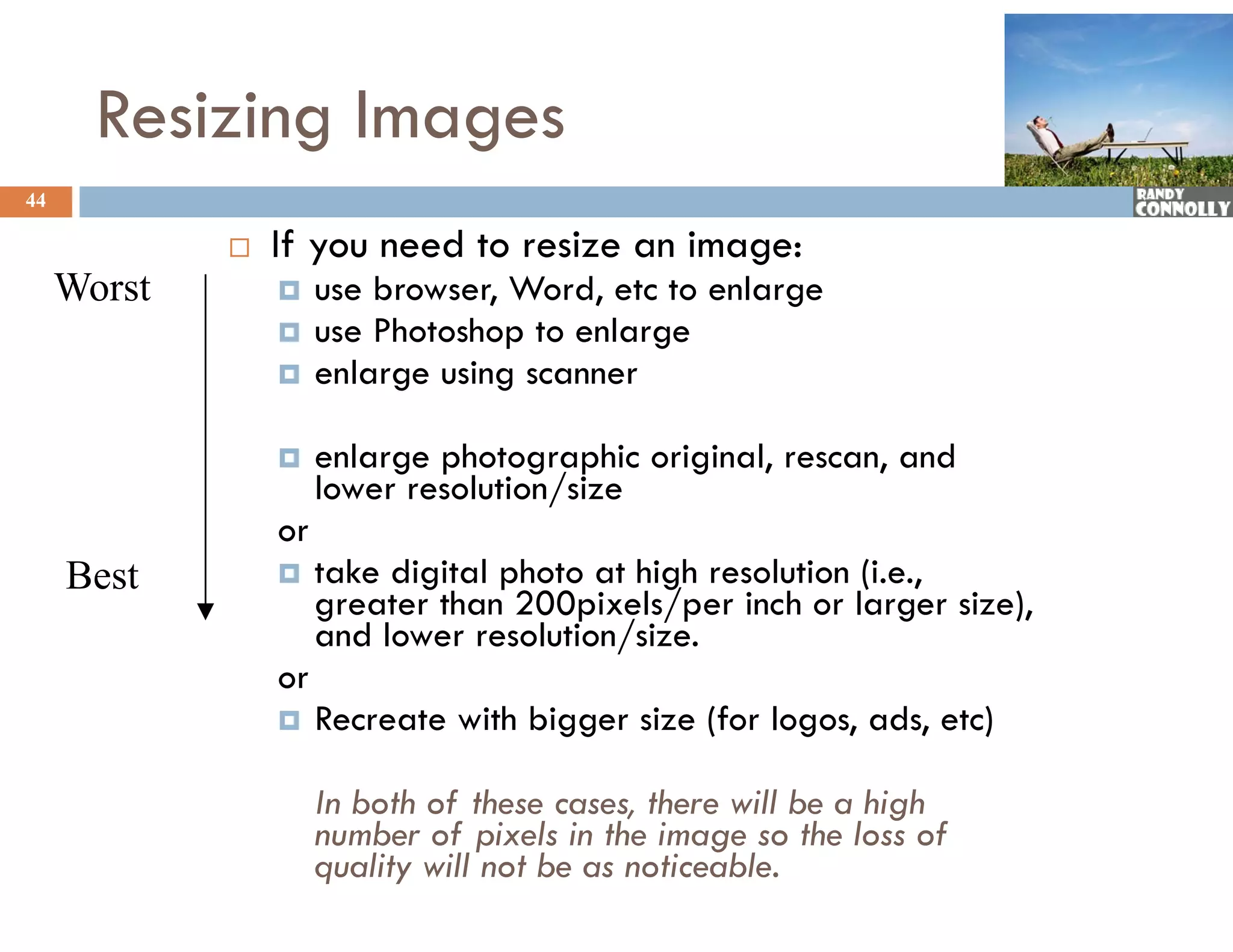 Resizing Images
44

                If you need to resize an image:
     Worst           use browser, Word, etc to enlarge
                     use Photoshop to enlarge
                     enlarge using scanner
                        l

                     enlarge photographic original, rescan, and
                      lower resolution/size
                      l         l     /
                 or
     Best            take digital photo at high resolution (i.e.,
                      greater than 200pixels/per inch or larger size),
                               h 200        l/        h l           )
                      and lower resolution/size.
                 or
                     Recreate with bigger size (for logos, ads, etc)
                      R           hb            (f l         d      )

                      In both of these cases, there will be a high
                      number of pixels i the i
                          b     f i l in h image so the l of
                                                          h loss f
                      quality will not be as noticeable.
 