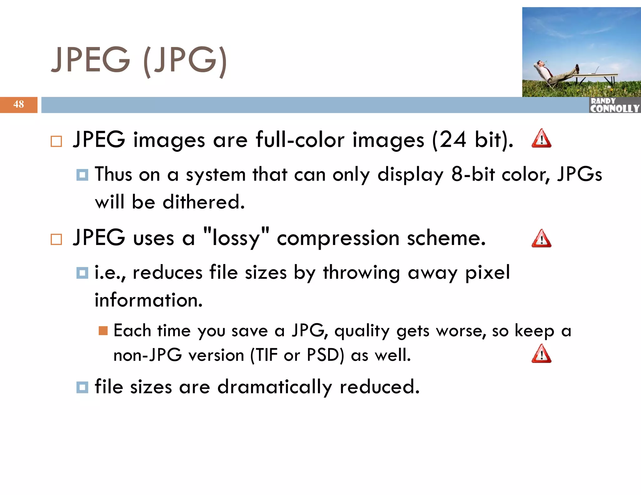 JPEG (JPG)
48


        JPEG images are full-color images (24 bit).
          Thus  on a system that can only display 8-bit color, JPGs
           will be dithered.
        JPEG uses a "lossy" compression scheme.
                          y     p
          i.e.,
               reduces file sizes by throwing away pixel
           information.
             Each time you save a JPG, quality gets worse, so keep a
              non-JPG version (TIF or PSD) as well.
          file    sizes are dramatically reduced.
 