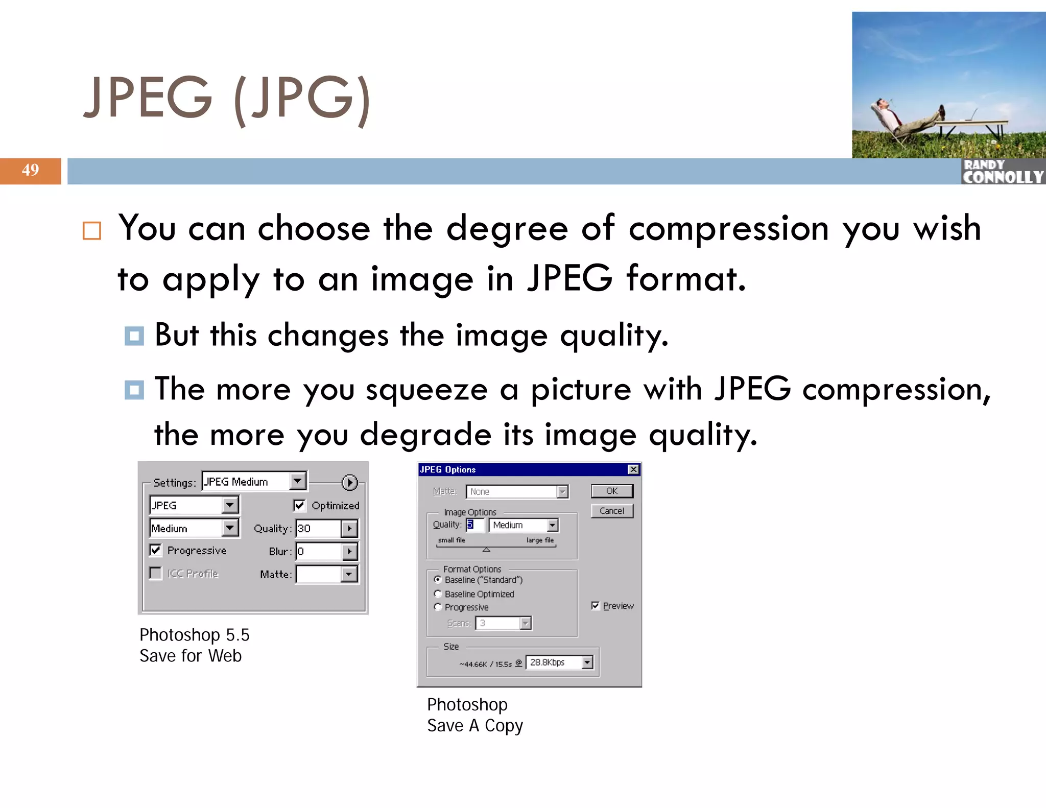 JPEG (JPG)
49


        You can choose the degree of compression you wish
         to apply to an image in JPEG format.
          But this changes the image quality.
          The more you squeeze a picture with JPEG compression,
                      y   q         p                  p       ,
           the more you degrade its image quality.




          Photoshop 5.5
          Save for Web

                            Photoshop
                            Ph    h
                            Save A Copy
 