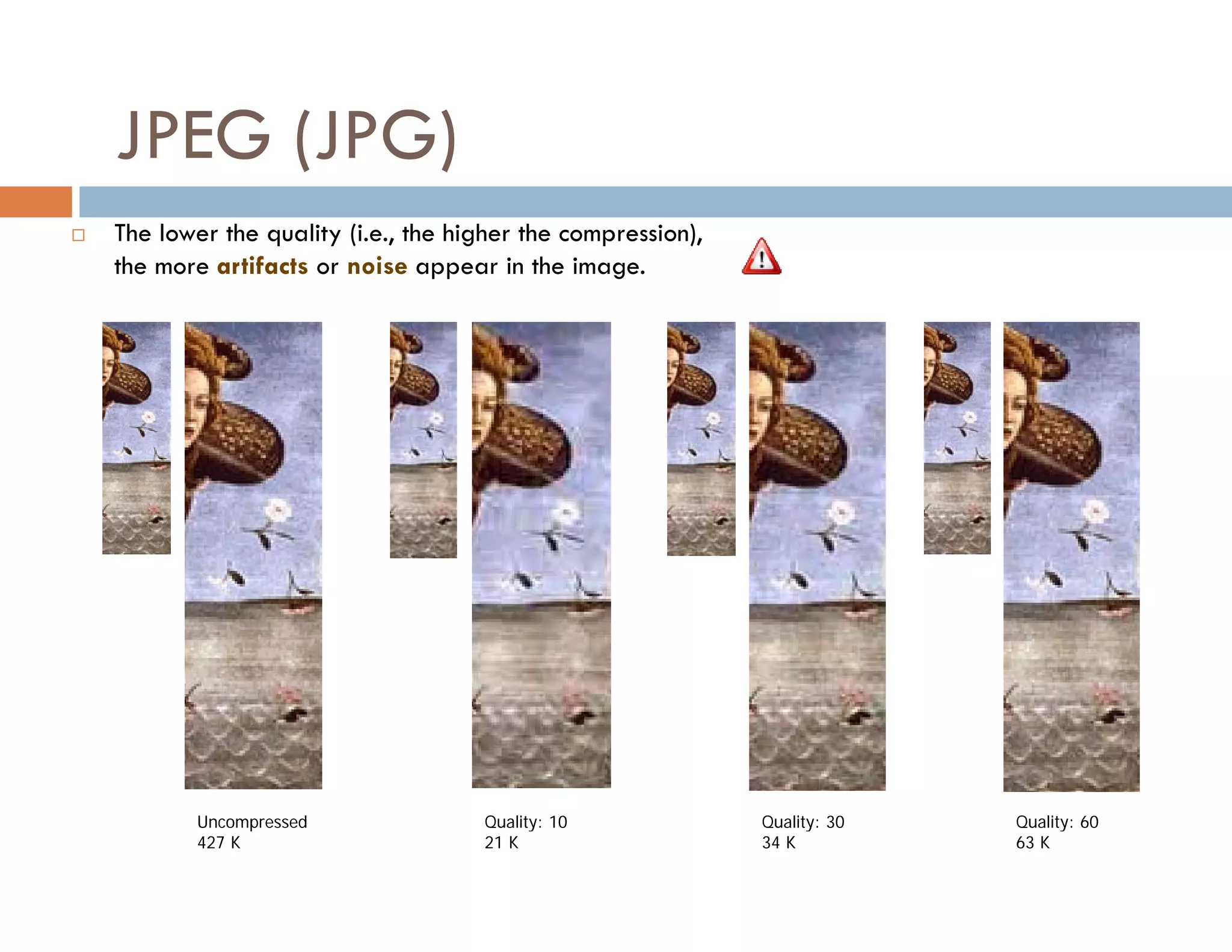 50



    JPEG (JPG)
   The lower the quality (i.e., the higher the compression),
                  q     y( ,           g           p       ),
    the more artifacts or noise appear in the image.




            Uncompressed               Quality: 10              Quality: 30        Quality: 60
            427 K                      21 K                     34 K               63 K
 