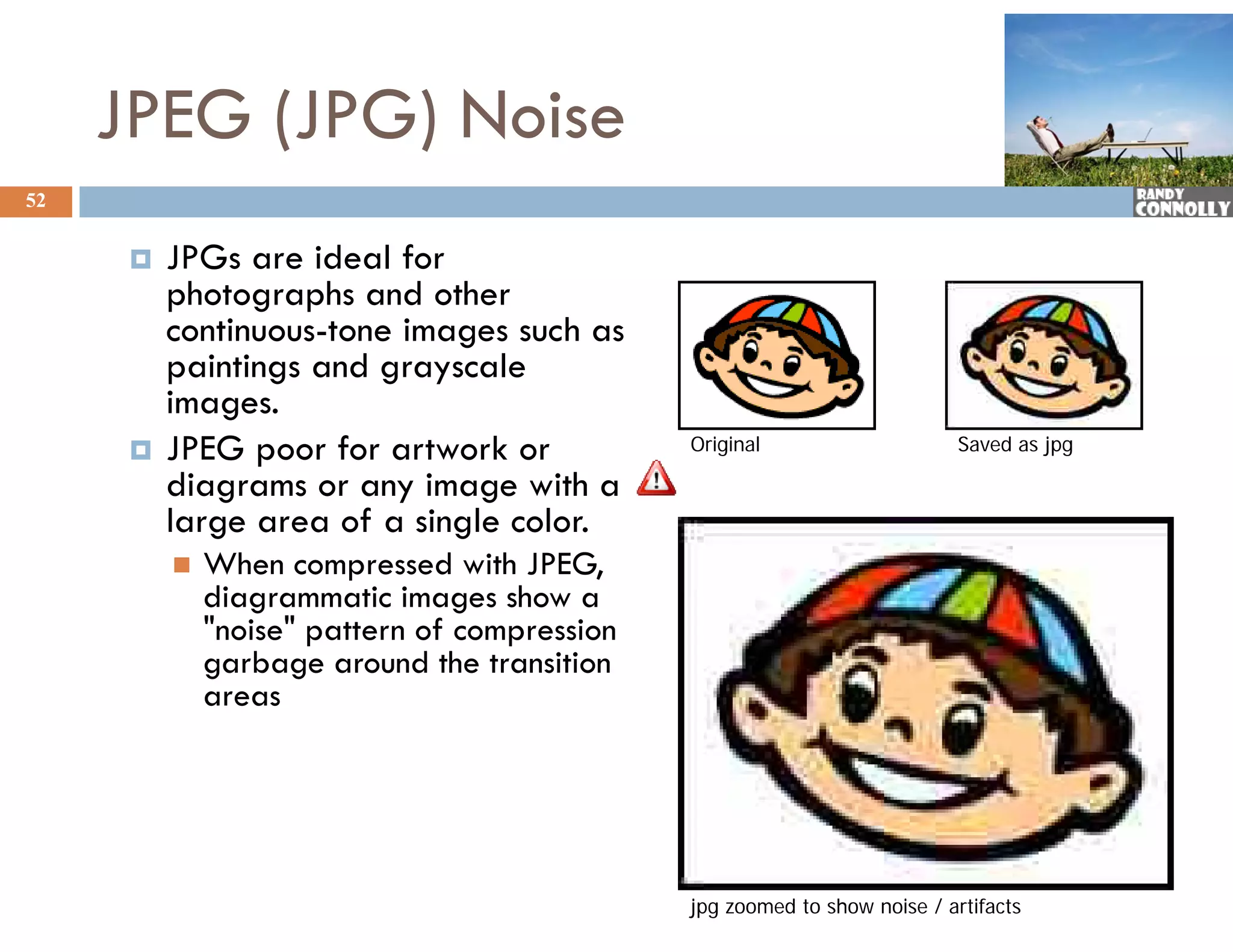 JPEG (JPG) Noise
52


         JPGs are ideal for
             G       d lf
          photographs and other
          continuous-tone images such as
          paintings and grayscale
             i ti      d        l
          images.
         JPEG poor for artwork or             Original                     Saved as jpg

          diagrams or any image with a
          di                i       ih
          large area of a single color.
             When compressed with JPEG,
              diagrammatic i
              di          ti images show a
                                     h
              "noise" pattern of compression
              garbage around the transition
              areas




                                               jpg zoomed to show noise / artifacts
 