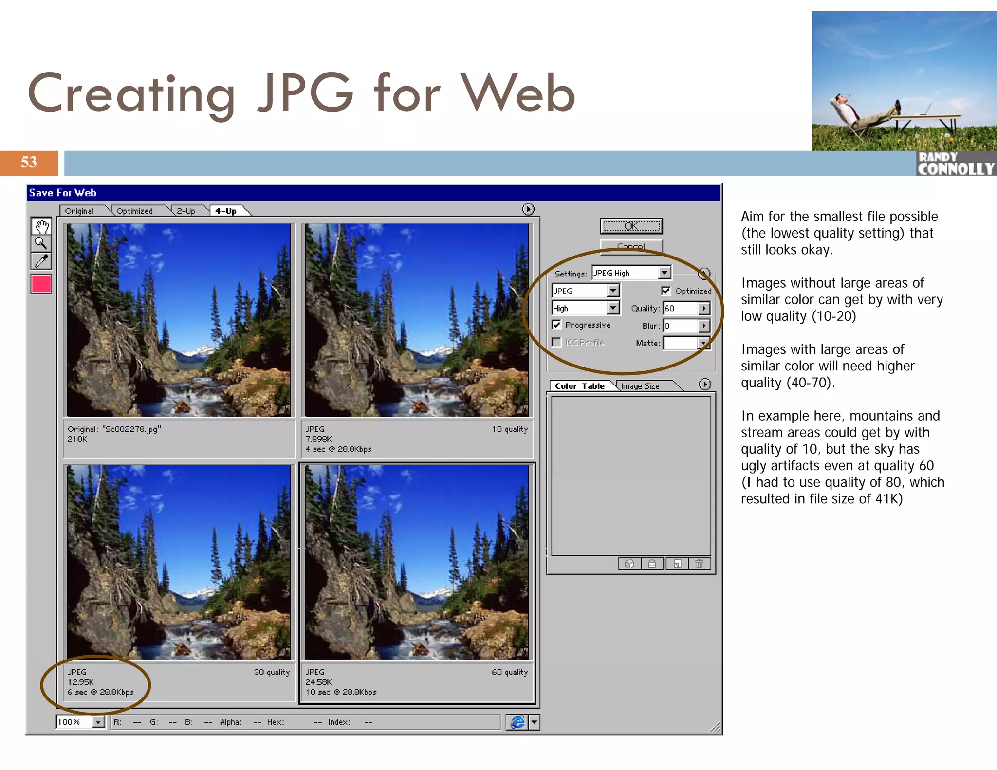 Creating JPG for Web
53


                       Aim for the smallest file possible
                       (the lowest quality setting) that
                       still looks okay.

                       Images without large areas of
                       similar color can get by with very
                       low quality (10-20)

                       Images with large areas of
                       similar color will need higher
                       quality (40 70).
                               (40-70)

                       In example here, mountains and
                       stream areas could get by with
                       quality of 10, but the sky has
                       ugly artifacts even at quality 60
                       (I had to use quality of 80, which
                          h dt             lit f 80 hi h
                       resulted in file size of 41K)
 