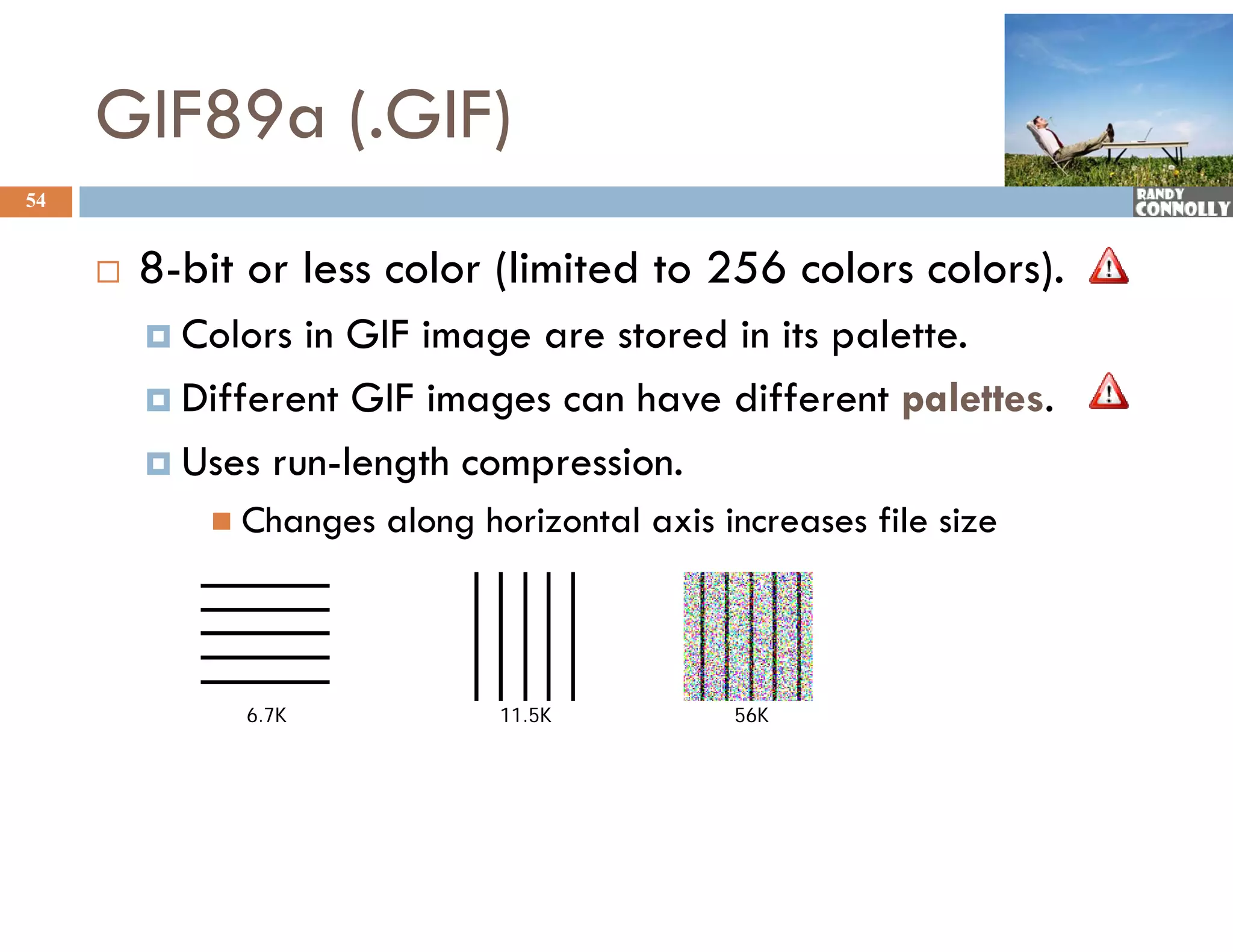 GIF89a (.GIF)
54


        8-bit or less color (limited to 256 colors colors).
          Colors in GIF image are stored in its palette.
          Different GIF images can have different palettes.

          Uses run-length compression.
           U           g      p
             Changes   along horizontal axis increases file size



              6.7K             11.5K           56K
 