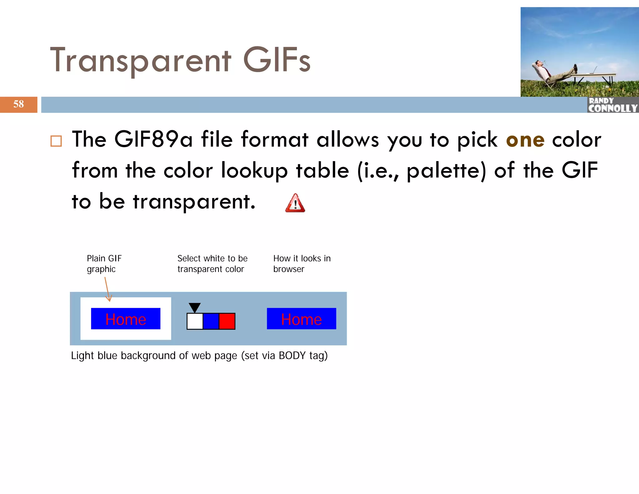 Transparent GIFs
58


        The GIF89a file format allows you to pick one color
         from the color lookup table (i.e., palette) of the GIF
         to be transparent.

            Plain GIF         Select white to be   How it looks in
            graphic           transparent color    browser




                Home                                Home

         Light blue background of web page (set via BODY tag)
 