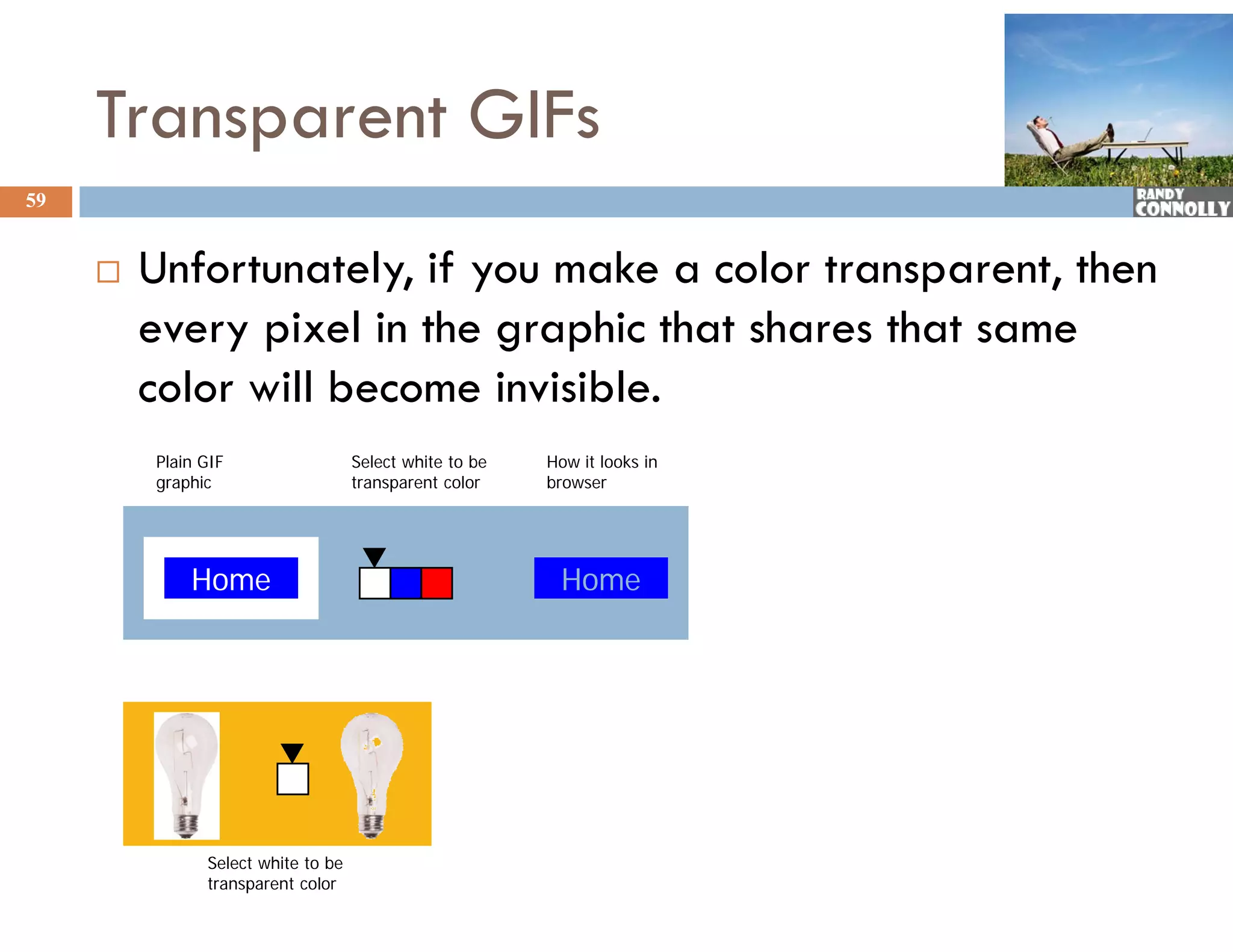 Transparent GIFs
59


        Unfortunately, if you make a color transparent, then
         every pixel in the graphic that shares that same
         color will become invisible.
         Plain GIF                  Select white to be   How it looks in
         graphic
              hi                    transparent color
                                                   l     browser
                                                         b




             Home                                         Home




               Select white to be
               transparent color
 