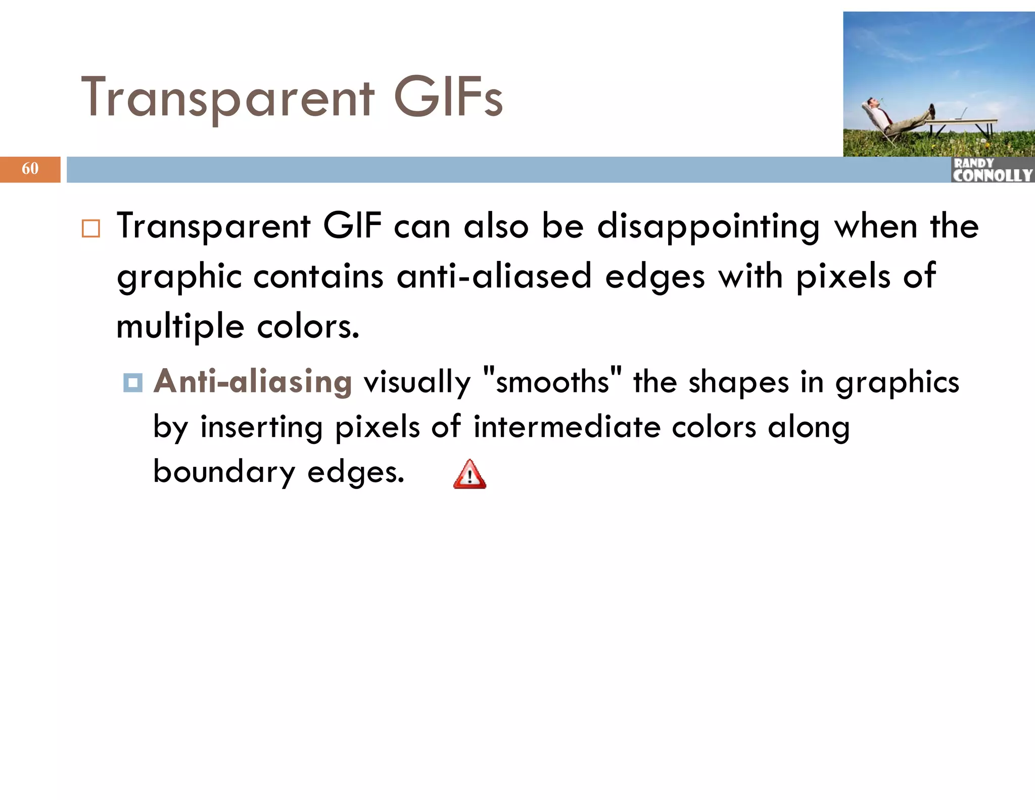 Transparent GIFs
60


        Transparent GIF can also be disappointing when the
         graphic contains anti-aliased edges with pixels of
         multiple colors.
          Anti-aliasing  visually "smooths" the shapes in graphics
           by inserting pixels of intermediate colors along
           boundary edges.
 
