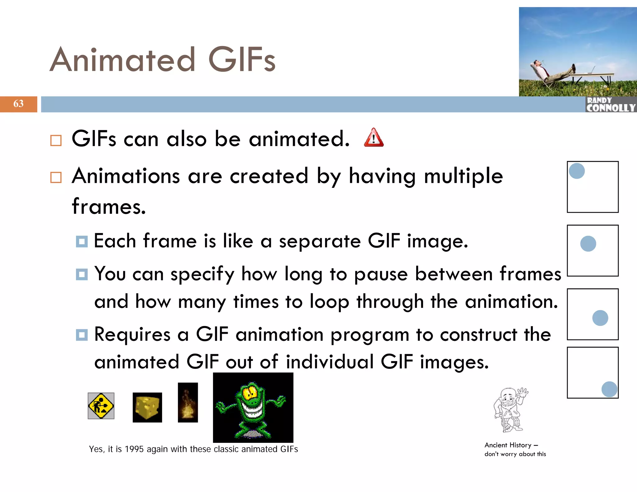 Animated GIFs
63


        GIFs can also be animated.
        Animations are created by having multiple
                                 y      g      p
         frames.
          Each frame is like a separate GIF image.
          You can specify how long to pause between frames
           and how many times to loop through the animation.
          Requires a GIF animation program to construct the
           animated GIF out of individual GIF images
                                               images.


                                                                   Ancient History –
          Yes, it is 1995 again with these classic animated GIFs   don’t worry about this
 