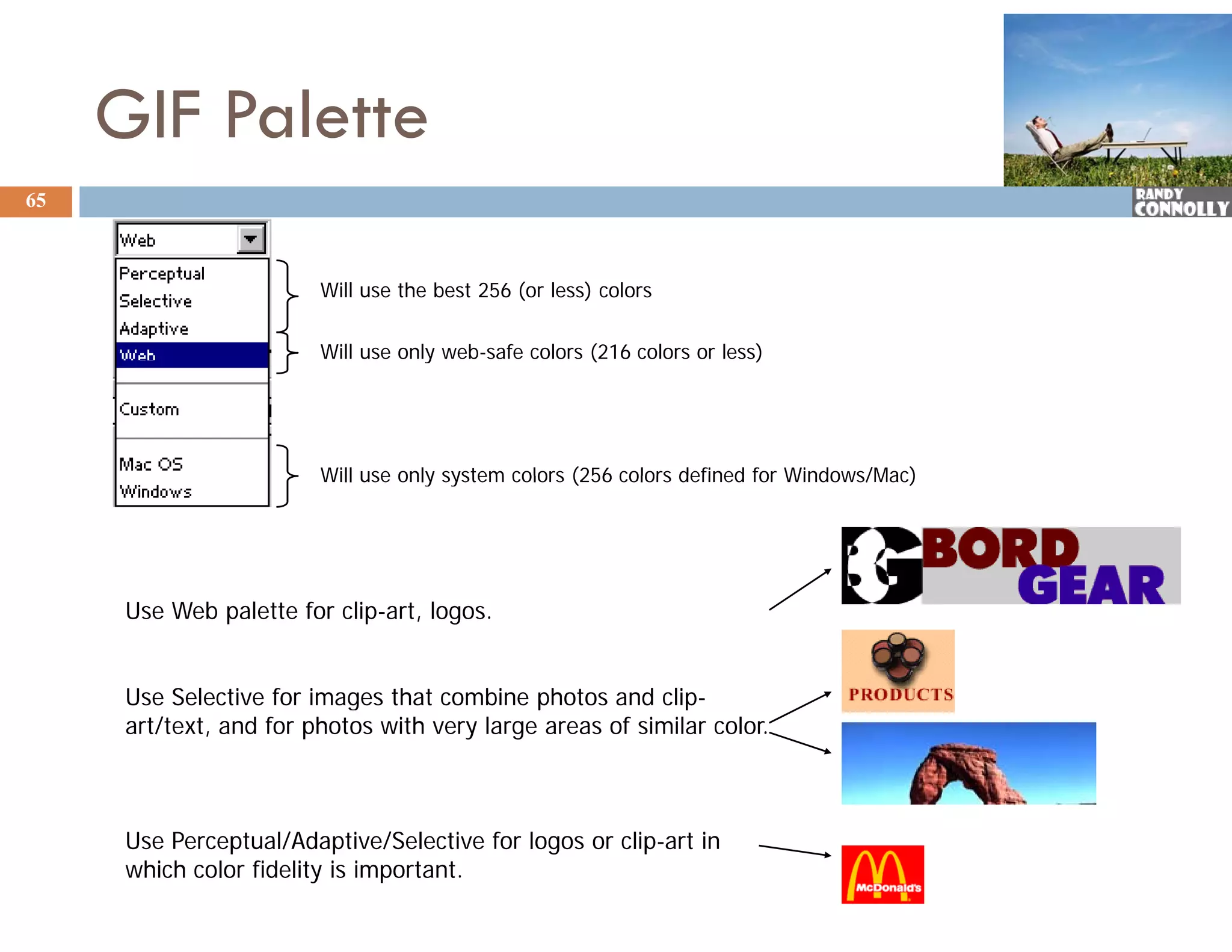 GIF Palette
65



                         Will use the best 256 (or less) colors

                         Will use only web-safe colors (216 colors or less)
                                     y                 (                  )




                         Will use only system colors (256 colors defined for Windows/Mac)




      Use Web palette for clip-art, logos.


      Use Selective for images that combine photos and clip-
                            g                 p              p
      art/text, and for photos with very large areas of similar color.



      Use Perceptual/Adaptive/Selective for logos or clip-art in
      which color fidelity is important.
 