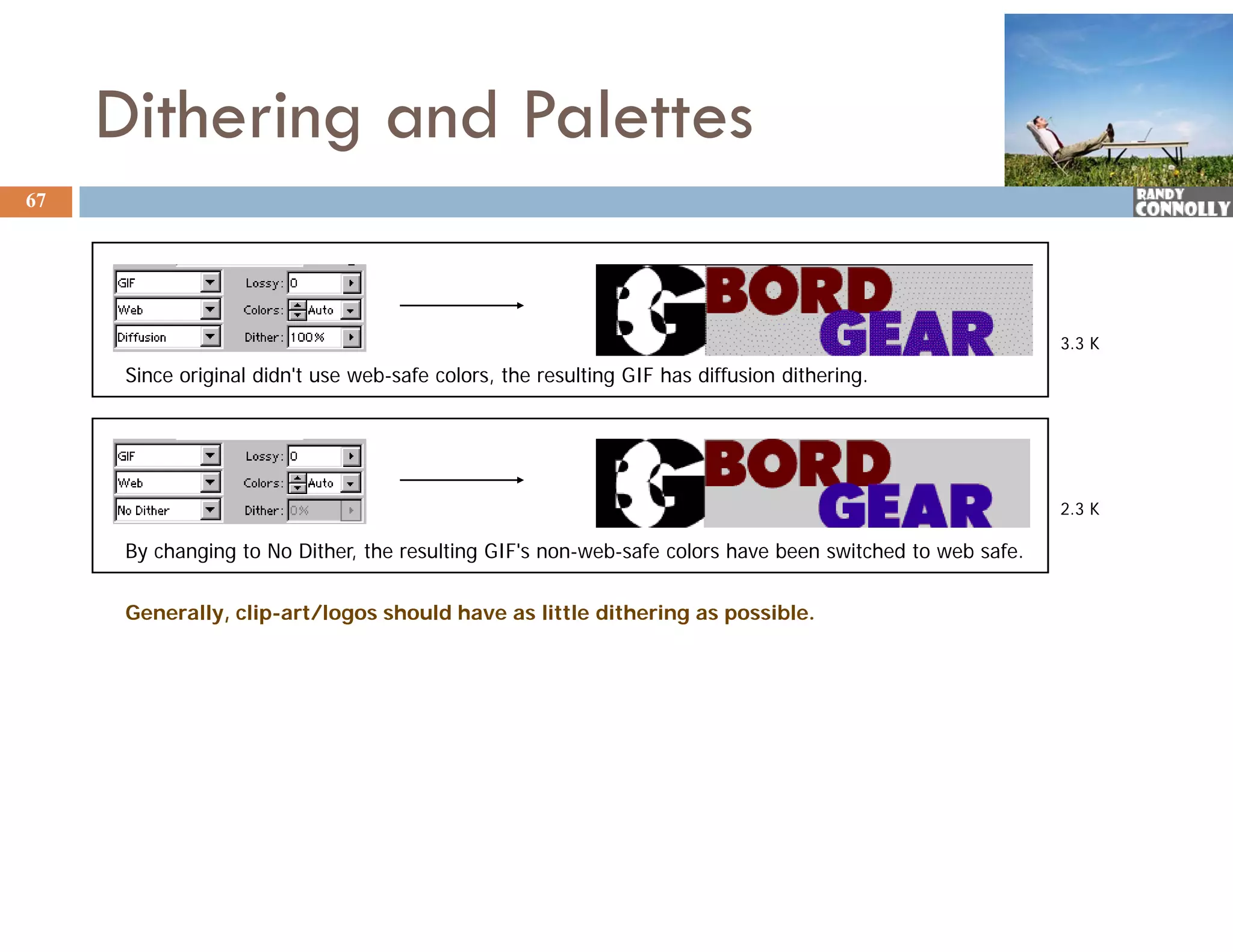 Dithering and Palettes
67




                                                                                                          3.3 K
      Since original didn't use web-safe colors, the resulting GIF has diffusion dithering.




                                                                                                          2.3 K

      By changing to No Dither, the resulting GIF's non-web-safe colors have been switched to web safe.


      Generally, clip-art/logos should have as little dithering as possible.
 