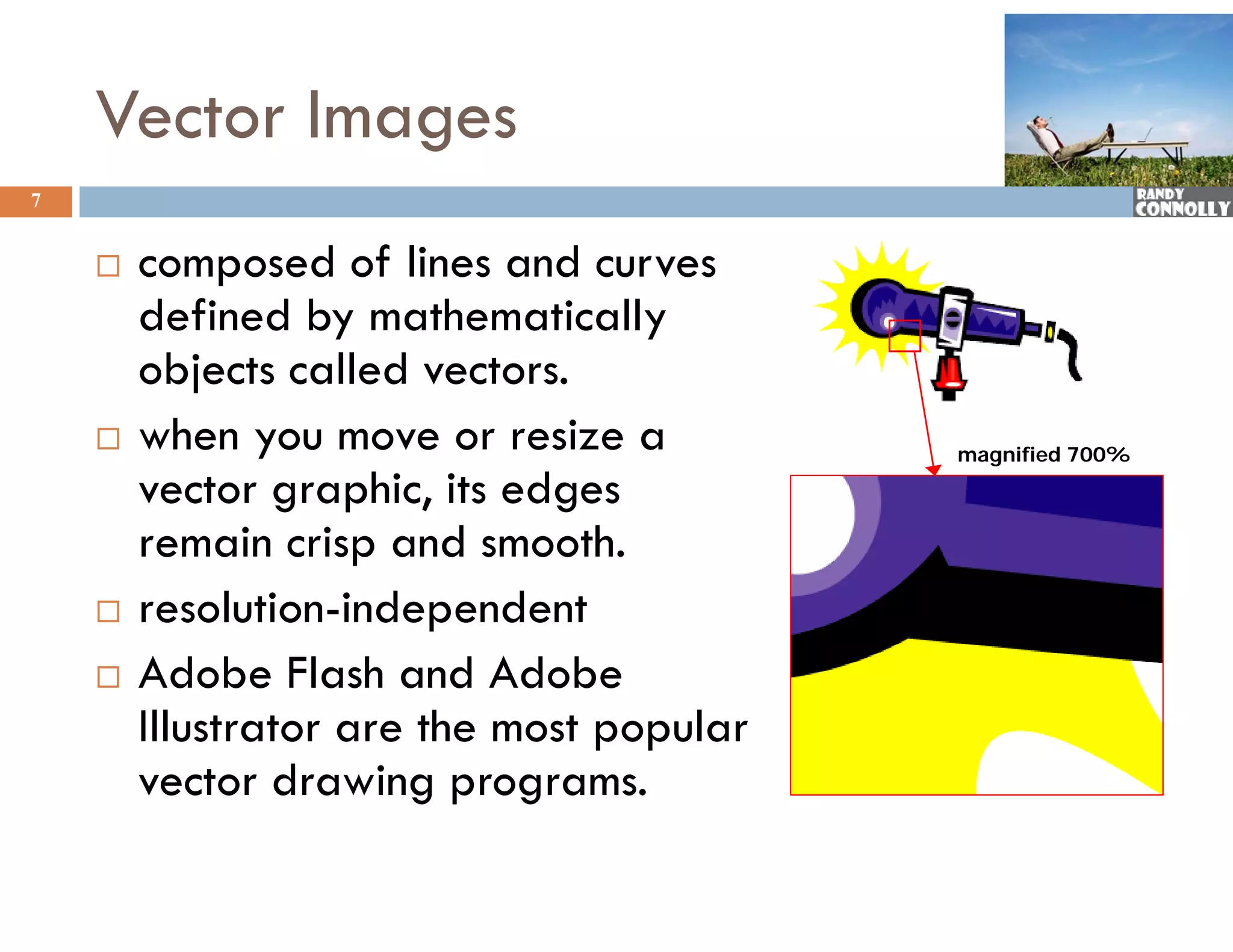 Vector Images
7


       composed of lines and curves
                       f
        defined by mathematically
        objects called vectors.
          bj t      ll d     t
       when you move or resize a          magnified 700%

        vector graphic, i edges
                       hi its d
        remain crisp and smooth.
       resolution-independent
              l        d      d
       Adobe Flash and Adobe
        Illustrator are the most popular
        vector drawing programs.
 