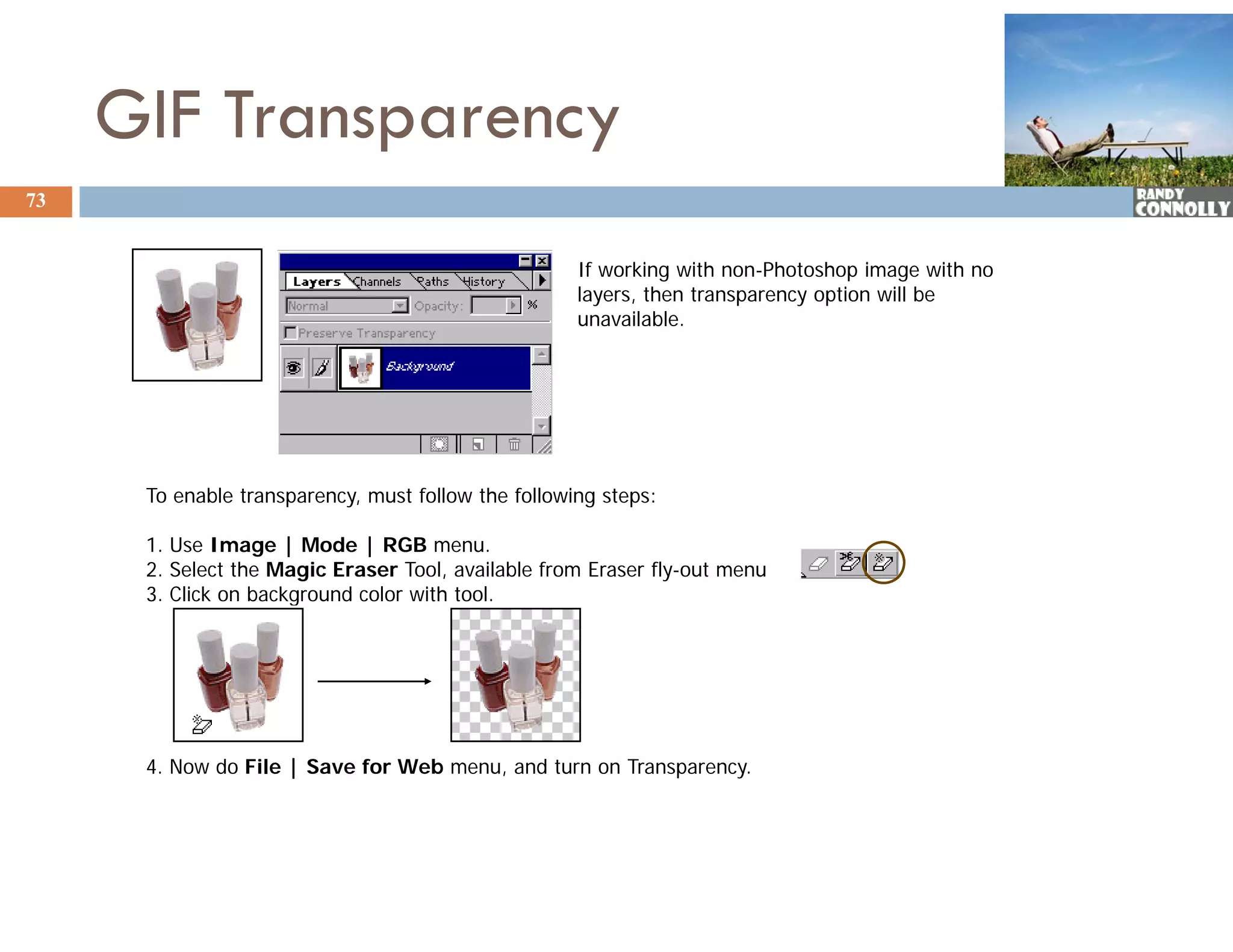 GIF Transparency
73


                                                     If working with non-Photoshop image with no
                                                     layers, then transparency option will be
                                                     unavailable.




      To enable transparency, must follow the following steps:

      1. Use Image | Mode | RGB menu.
      2. Select the Magic Eraser Tool, available from Eraser fly-out menu
      3.
      3 Click on background color with tool
                                       tool.




      4. Now do File | Save for Web menu, and turn on Transparency.
 