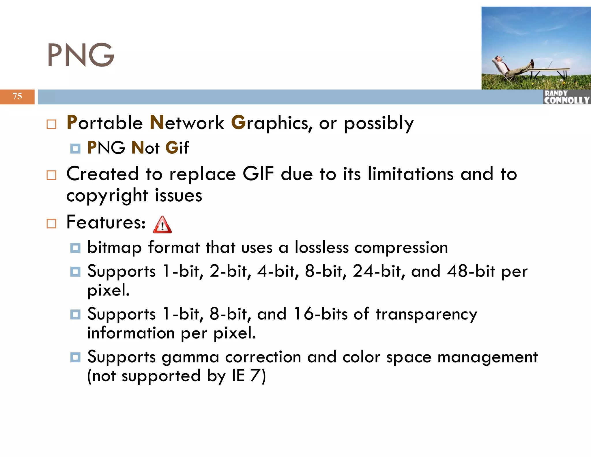 PNG
75


        Portable N
         P    bl Network G hi or possibly
                       k Graphics,   ibl
            PNG Not Gif
        Created to replace GIF due to its limitations and to
         copyright issues
        Features:
          ea u es:
          bitmap format that uses a lossless compression
          Supports 1-bit, 2-bit, 4-bit, 8-bit, 24-bit, and 48-bit per
           pixel.
             i l
          Supports 1-bit, 8-bit, and 16-bits of transparency
           information per pixel.
                       p p
          Supports gamma correction and color space management
           (not supported by IE 7)
 