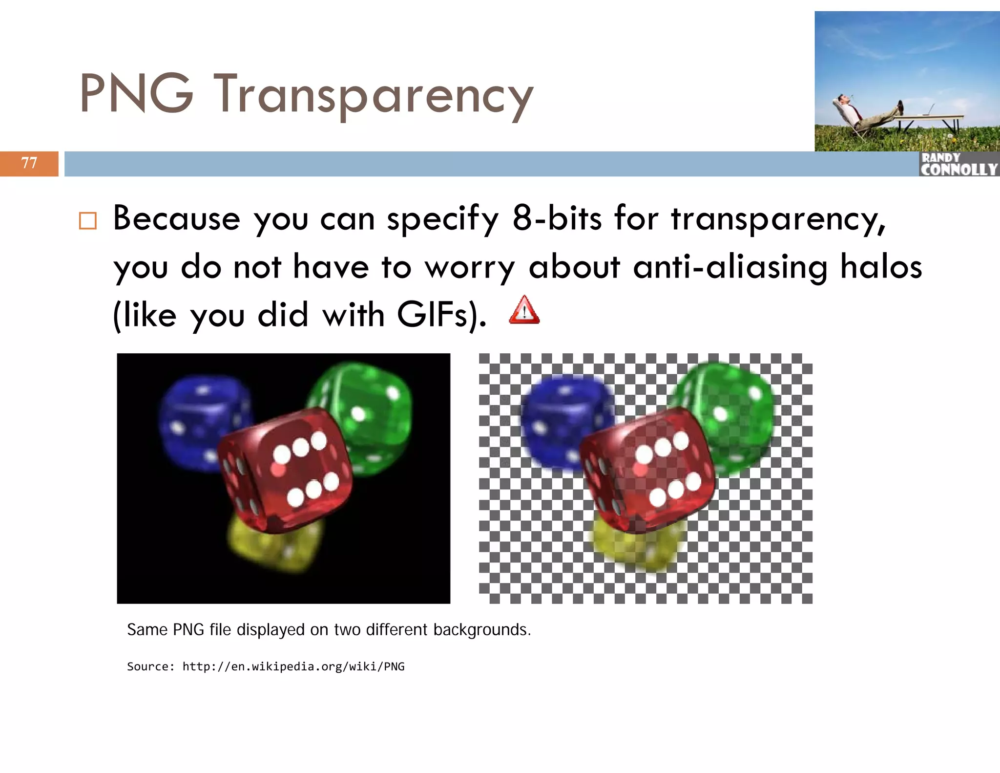 PNG Transparency
77


        Because you can specify 8-bits for transparency,
         you do not have to worry about anti-aliasing halos
         (like you did with GIFs).




         Same PNG file displayed on two different backgrounds.

         Source: http://en.wikipedia.org/wiki/PNG
         Source: http://en wikipedia org/wiki/PNG
 
