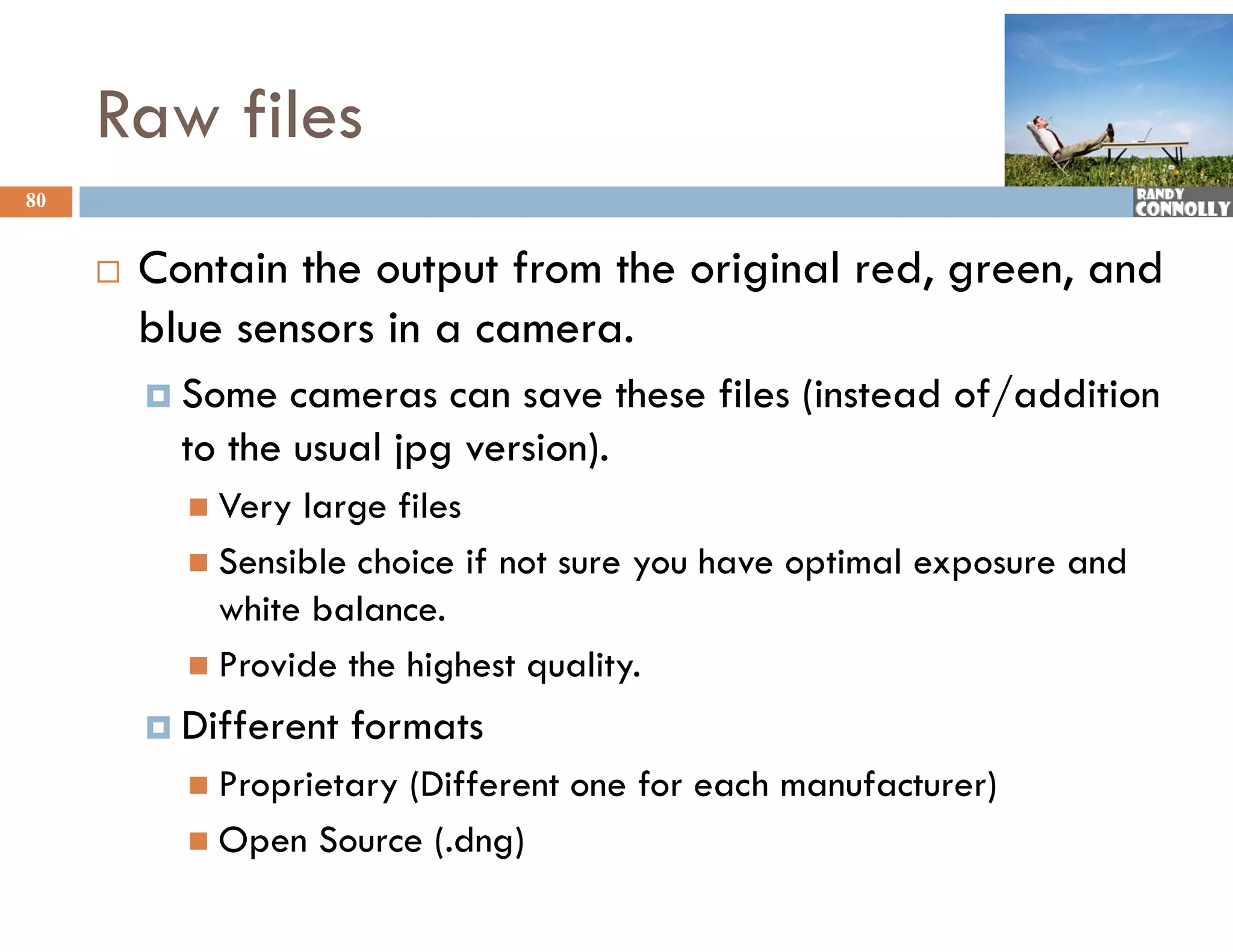 Raw files
80


        Contain the output from the original red, green, and
         blue sensors in a camera.
          Some   cameras can save these files (instead of/addition
           to the usual jpg version).
            Very large files
            Sensible choice if not sure you have optimal exposure and
             white balance.
            Provide the highest quality.

          Different   formats
            Proprietary
                       (Different one for each manufacturer)
            Open Source (.dng)
 