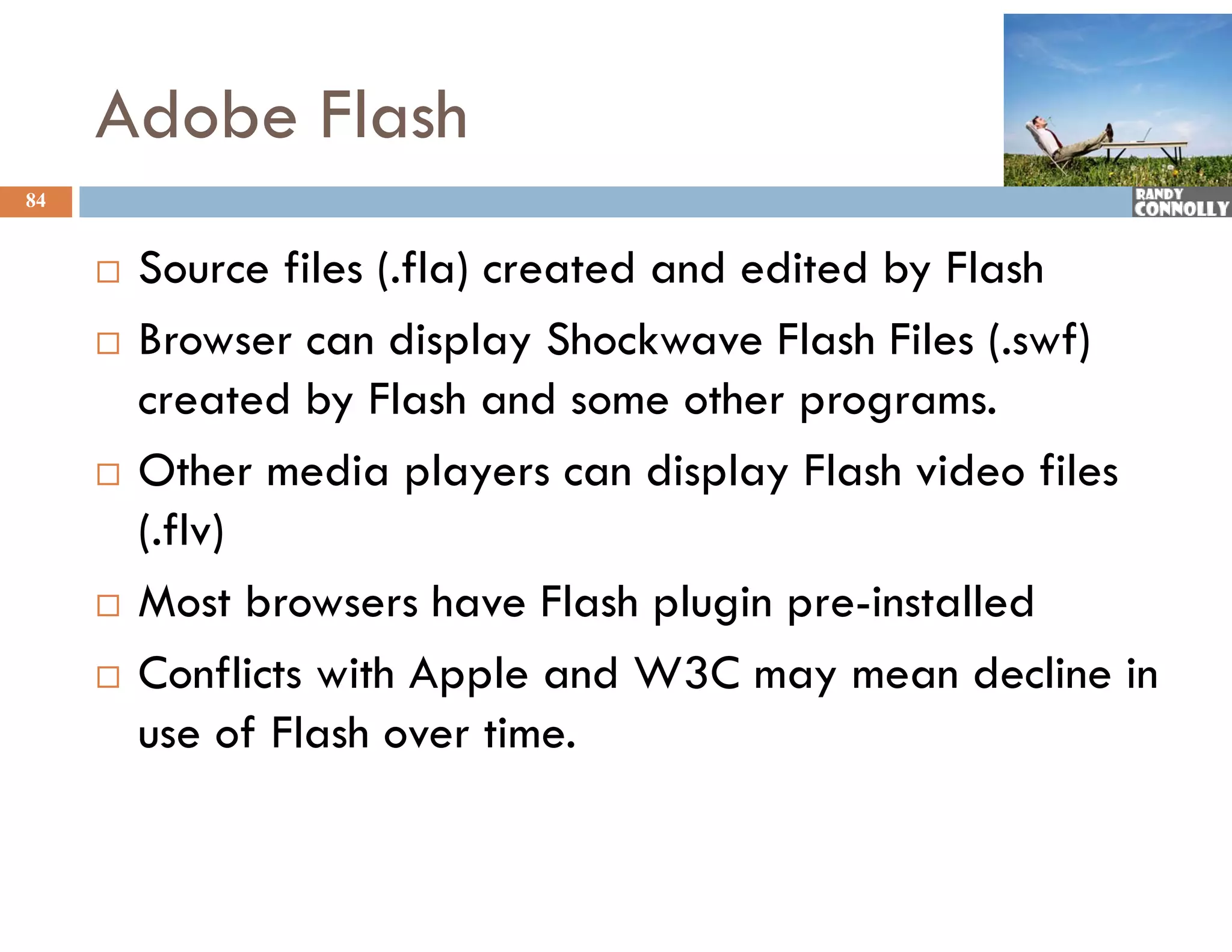 Adobe Flash
84


        Source files (.fla) created and edited by Flash
        Browser can display Shockwave Flash Files (.swf)
                           p y                       (   )
         created by Flash and some other programs.
        Other media players can display Flash video files
         (.flv)
        Most browsers have Flash plugin pre-installed
         M tb             h     Fl h l i       i t ll d
        Conflicts with Apple and W3C may mean decline in
         use of Flash over time.
 