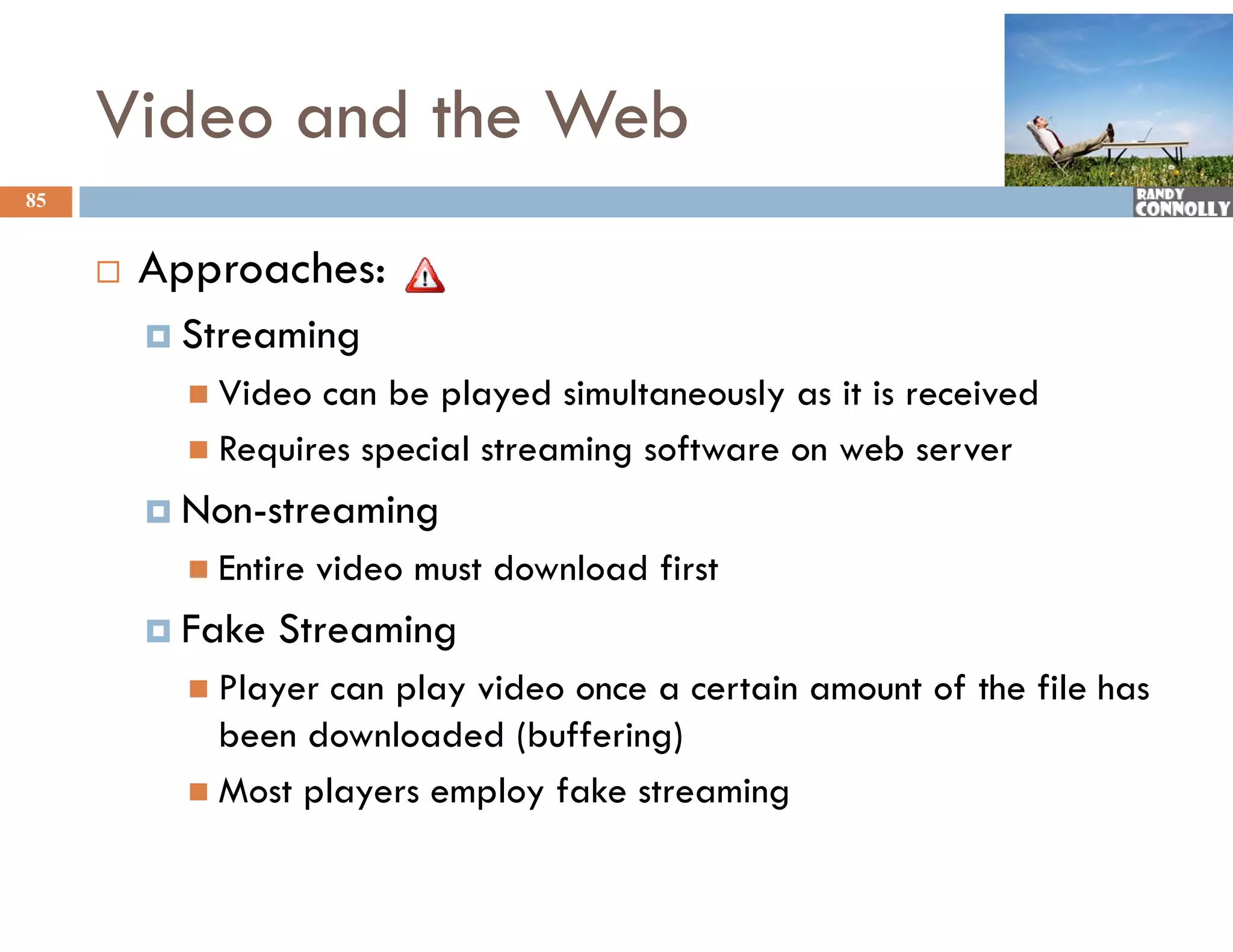 Video and the Web
85


        Approaches:
          Streaming
            Video can be played simultaneously as it is received
            Requires special streaming software on web server

          Non-streaming
            Entire   video must download first
          Fake   Streaming
            Player
                y   can p y video once a certain amount of the file has
                        play
             been downloaded (buffering)
            Most players employ fake streaming
 