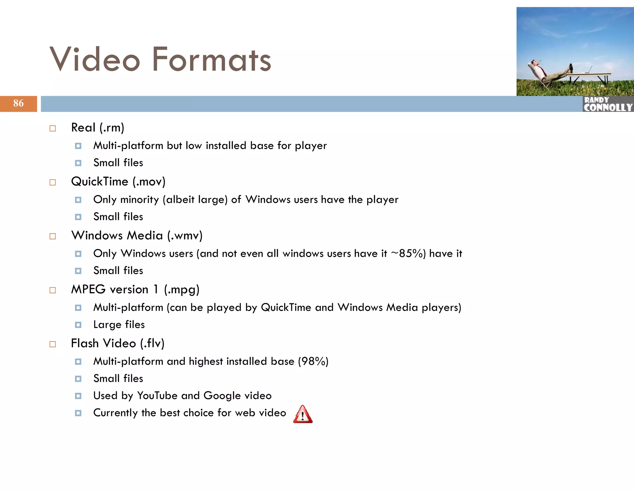 Video Formats
86

        Real ( rm)
              (.rm)
            Multi-platform but low installed base for player
            Small files
        Qu c
         QuickTime (.mov)
                 e (. ov)
            Only minority (albeit large) of Windows users have the player
            Small files
        Windows Media (.wmv)
            Only Windows users (and not even all windows users have it ~85%) have it
            Small files
        MPEG version 1 (.mpg)
            Multi-platform (
             M li l f       (can b played by QuickTime and Wi d
                                 be l   d b Q i kTi      d Windows Media players)
                                                                   M di l       )
            Large files
        Flash Video (.flv)
            Multi platform
             Multi-platform and highest installed base (98%)
            Small files
            Used by YouTube and Google video
            Currently the best choice for web video
 