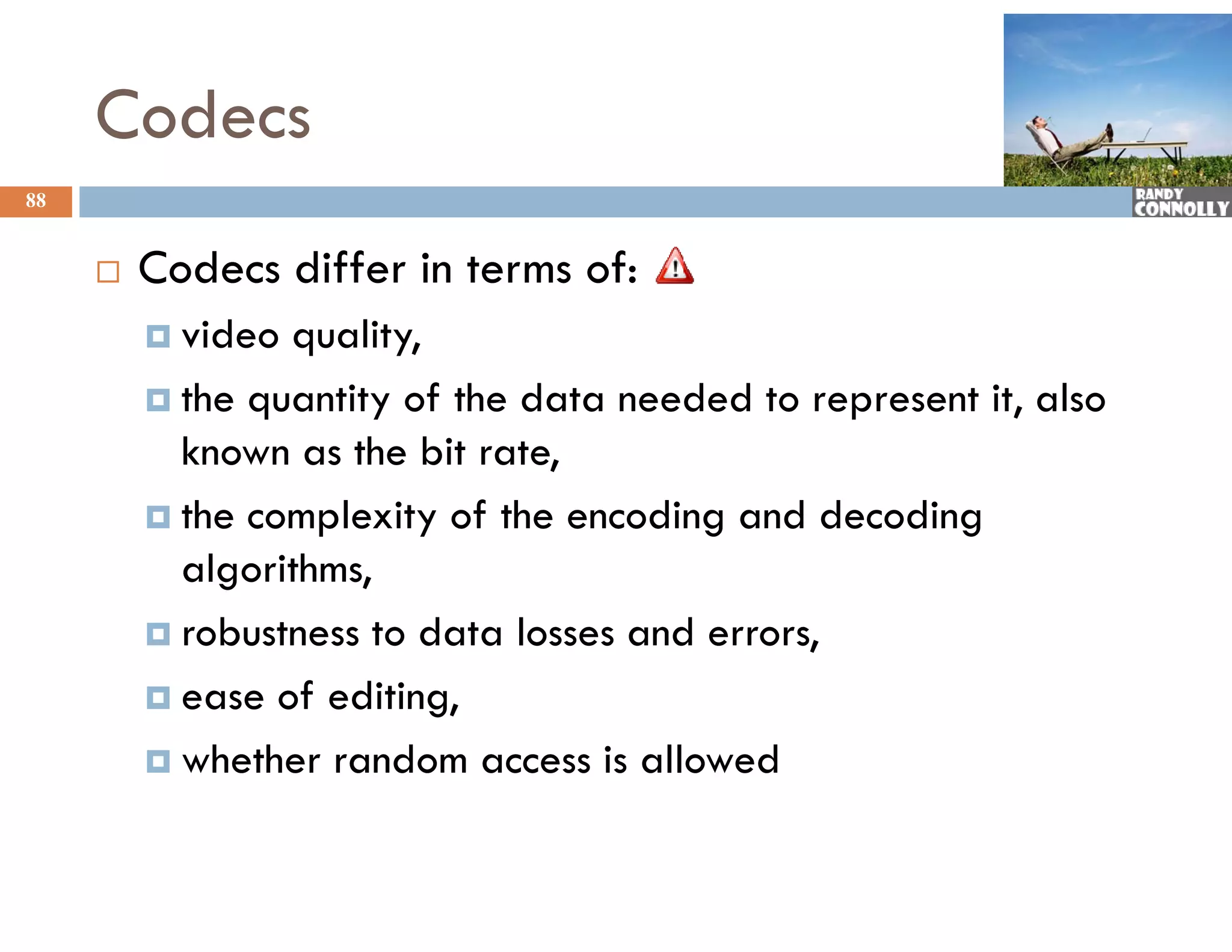 Codecs
88


        Codecs differ in terms of:
          video quality,
          the quantity of the data needed to represent it, also
           known as the bit rate,
          the complexity of the encoding and decoding
           algorithms,
          robustness to data losses and errors,

          ease of editing,

          whether random access is allowed
 