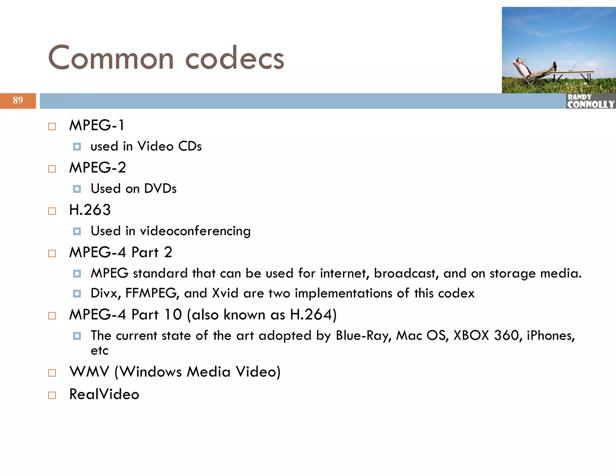 Common codecs
89

        MPEG-1
         MPEG 1
            used in Video CDs
        MPEG-2
            Used on DVDs
        H.263
            Used in videoconferencing
                                     g
        MPEG-4 Part 2
            MPEG standard that can be used for internet, broadcast, and on storage media.
            Divx, FFMPEG, and Xvid are two implementations of this codex
        MPEG-4 Part 10 (also known as H.264)
            The current state of the art adopted by Blue-Ray, Mac OS, XBOX 360, iPhones,
             etc
        WMV (Windows Media Video)
        RealVideo
 