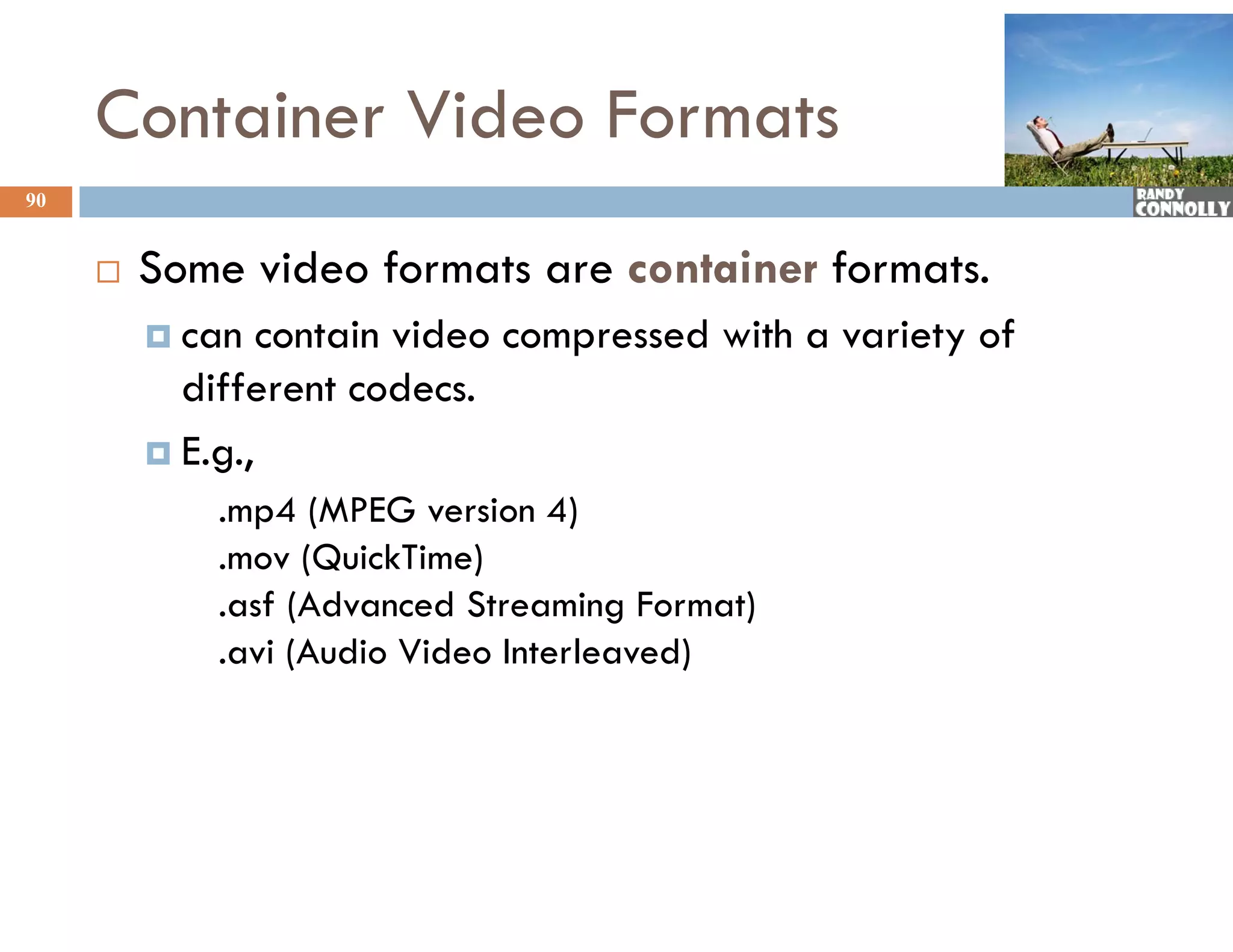 Container Video Formats
90


        Some video formats are container formats.
          can   contain video compressed with a variety of
           different codecs.
          E.g.,
             .mp4 (MPEG version 4)
             .mov (QuickTime)
             .asf (Ad
                f (Advanced Streaming Format)
                           dS               )
             .avi (Audio Video Interleaved)
 