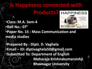 •Class: M.A. Sem-4
•Roll No.: 07
•Paper No. 15 : Mass Communication and
media studies
•Prepared By : Dipti. D. Vaghela
•Email – ID: diptivaghela50@gmail.com
•Submitted To: Department of English
Maharaja Krishnakumarsinhji
Bhavnagar University
Is Happiness connected with
Products?
 