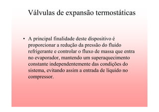 Válvulas de expansão termostáticas
• A principal finalidade deste dispositivo é
proporcionar a redução da pressão do fluido
refrigerante e controlar o fluxo de massa que entra
no evaporador, mantendo um superaquecimento
constante independentemente das condições do
sistema, evitando assim a entrada de líquido no
compressor.
 