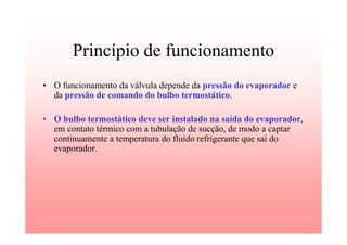 Princípio de funcionamento
• O funcionamento da válvula depende da pressão do evaporador e
da pressão de comando do bulbo termostático.
• O bulbo termostático deve ser instalado na saída do evaporador,
em contato térmico com a tubulação de sucção, de modo a captar
continuamente a temperatura do fluido refrigerante que sai do
evaporador.
 