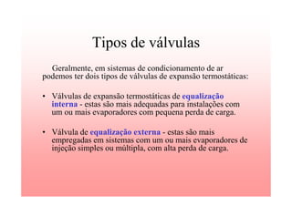 Tipos de válvulas
Geralmente, em sistemas de condicionamento de ar
podemos ter dois tipos de válvulas de expansão termostáticas:
• Válvulas de expansão termostáticas de equalização
interna - estas são mais adequadas para instalações com
um ou mais evaporadores com pequena perda de carga.
• Válvula de equalização externa - estas são mais
empregadas em sistemas com um ou mais evaporadores de
injeção simples ou múltipla, com alta perda de carga.
 