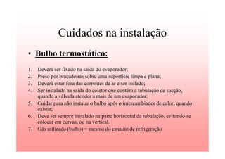 Cuidados na instalação
• Bulbo termostático:
1. Deverá ser fixado na saída do evaporador;
2. Preso por braçadeiras sobre uma superfície limpa e plana;
3. Deverá estar fora das correntes de ar e ser isolado;
4. Ser instalado na saída do coletor que contém a tubulação de sucção,
quando a válvula atender a mais de um evaporador;
5. Cuidar para não instalar o bulbo após o intercambiador de calor, quando
existir;
6. Deve ser sempre instalado na parte horizontal da tubulação, evitando-se
colocar em curvas, ou na vertical.
7. Gás utilizado (bulbo) = mesmo do circuito de refrigeração
 
