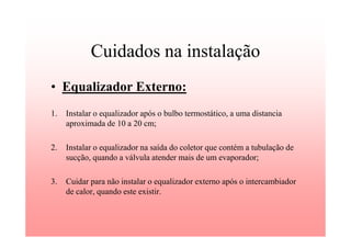 Cuidados na instalação
• Equalizador Externo:
1. Instalar o equalizador após o bulbo termostático, a uma distancia
aproximada de 10 a 20 cm;
2. Instalar o equalizador na saída do coletor que contém a tubulação de
sucção, quando a válvula atender mais de um evaporador;
3. Cuidar para não instalar o equalizador externo após o intercambiador
de calor, quando este existir.
 