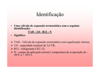 Identificação
• Uma válvula de expansão termostática com a seguinte
identificação:
TAD - 3,0 - R12 - N
• Significa:
TAD - Válvula de expansão termostática com equalização interna;
3,0 - capacidade nominal de 3,0 TR;
R12 - refrigerante CFC-12;
N - campo de aplicação normal ( temperatura de evaporação de -
30°C a + 10°C).
 