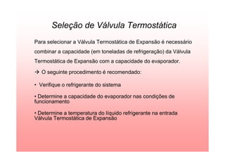 Seleção de Válvula Termostática
Para selecionar a Válvula Termostática de Expansão é necessário
combinar a capacidade (em toneladas de refrigeração) da Válvula
Termostática de Expansão com a capacidade do evaporador.
O seguinte procedimento é recomendado:
• Verifique o refrigerante do sistema
• Determine a capacidade do evaporador nas condições de
funcionamento
• Determine a temperatura do líquido refrigerante na entrada
Válvula Termostática de Expansão
 