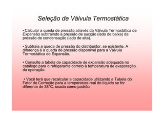 Seleção de Válvula Termostática
• Calcular a queda de pressão através da Válvula Termostática de
Expansão subtraindo a pressão de sucção (lado de baixa) da
pressão de condensação (lado de alta).
• Subtraia a queda de pressão do distribuidor, se existente. A
diferença é a queda de pressão disponível para a Válvula
Termostática de Expansão.
• Consulte a tabela de capacidade de expansão adequada no
catálogo para o refrigerante correto à temperatura de evaporação
da operação.
• Você terá que recalcular a capacidade utilizando a Tabela do
Fator de Correção para a temperatura real do líquido se for
diferente de 38°C, usada como padrão.
 