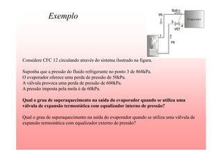Exemplo
Considere CFC 12 circulando através do sistema ilustrado na figura.
Suponha que a pressão do fluido refrigerante no ponto 3 de 868kPa.
O evaporador oferece uma perda de pressão de 50kPa.
A válvula provoca uma perda de pressão de 600kPa.
A pressão imposta pela mola é de 60kPa.
Qual o grau de superaquecimento na saída do evaporador quando se utiliza uma
válvula de expansão termostática com equalizador interno de pressão?
Qual o grau de superaquecimento na saída do evaporador quando se utiliza uma válvula de
expansão termostática com equalizador externo de pressão?
 