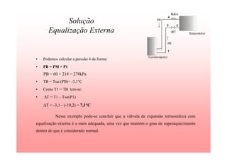 Solução
Equalização Externa
• Podemos calcular a pressão 4 da forma:
• PB = PM + P1
PB = 60 + 218 = 278kPa
• TB = Tsat (PB)= -3,1°C
• Como T1 = TB tem-se:
• ∆T = T1 – Tsat(P1)
∆T = -3,1 - (-10,2) = 7,1°°°°C
Nesse exemplo pode-se concluir que a válvula de expansão termostática com
equalização externa é a mais adequada, uma vez que mantém o grau de superaquecimento
dentro do que é considerado normal.
Condensador
Evaporador
VET
FR
FR
Bulbo
1
2 3
4
 