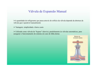 7
Válvula de Expansão Manual
A quantidade de refrigerante que passa através do orifício da válvula depende da abertura da
válvula que é ajustável manualmente
Vantagem: simplicidade e baixo custo
Utilizada como válvula de “bypass” (desvio), paralelamente às válvulas automáticas, para
assegurar o funcionamento do sistema em caso de falha destas
 