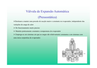8
Válvula de Expansão Automática
(Pressostática)
Destinam a manter uma pressão de sucção maior e constante no evaporador, independente das
variações de carga de calor
De funcionamento muito preciso
Mantém praticamente constante a temperatura do evaporador
Emprega-se em sistemas em que as cargas são relativamente constantes e em sistemas com
uma única serpentina de evaporador.
 