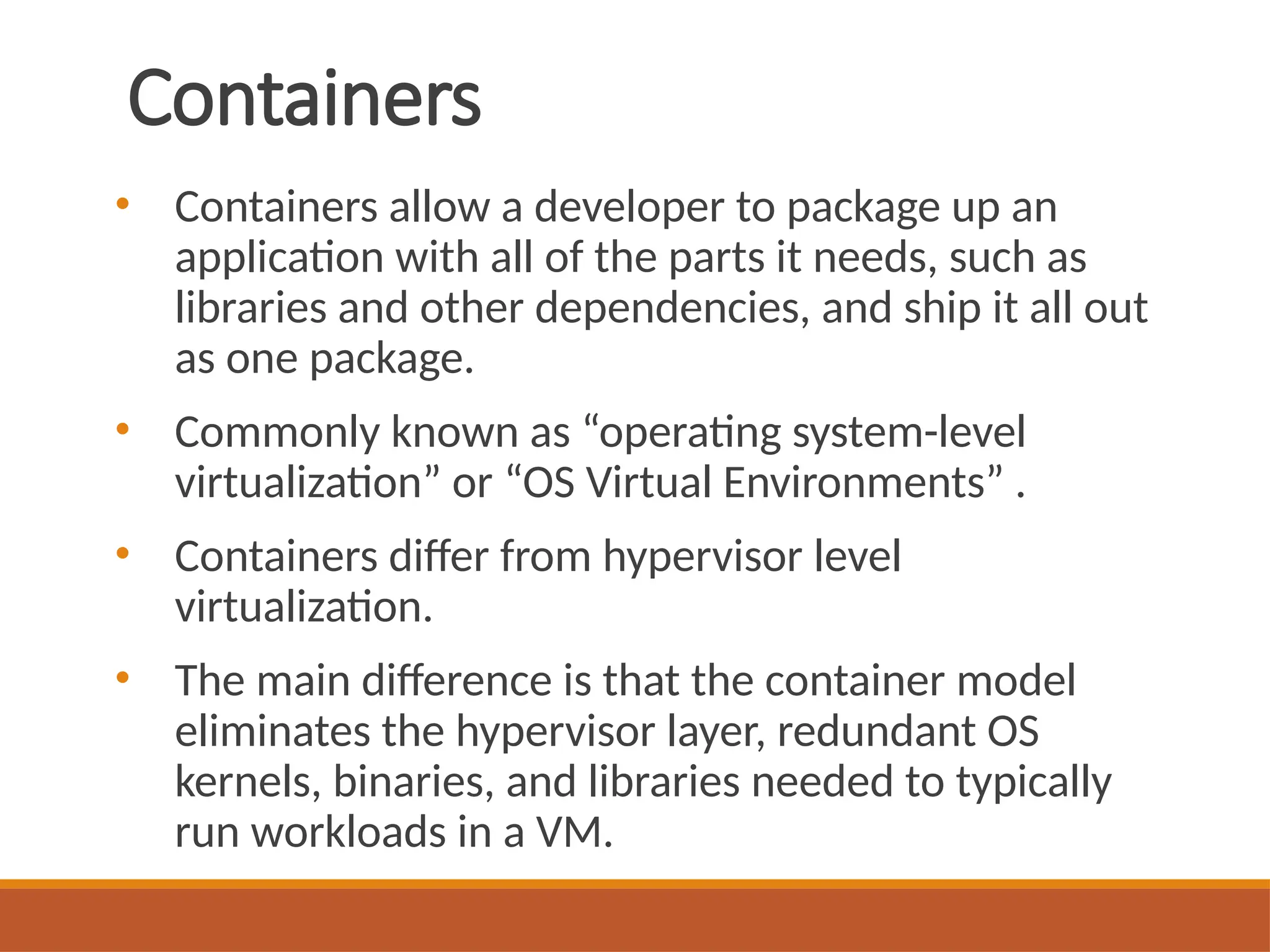 Containers
• Containers allow a developer to package up an
application with all of the parts it needs, such as
libraries and other dependencies, and ship it all out
as one package.
• Commonly known as “operating system-level
virtualization” or “OS Virtual Environments” .
• Containers differ from hypervisor level
virtualization.
• The main difference is that the container model
eliminates the hypervisor layer, redundant OS
kernels, binaries, and libraries needed to typically
run workloads in a VM.
 