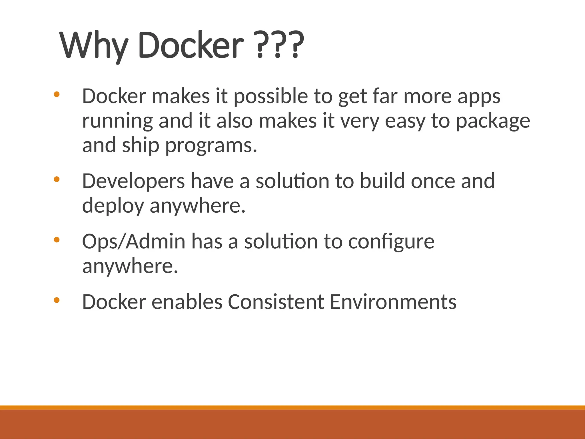 Why Docker ???
• Docker makes it possible to get far more apps
running and it also makes it very easy to package
and ship programs.
• Developers have a solution to build once and
deploy anywhere.
• Ops/Admin has a solution to configure
anywhere.
• Docker enables Consistent Environments
 