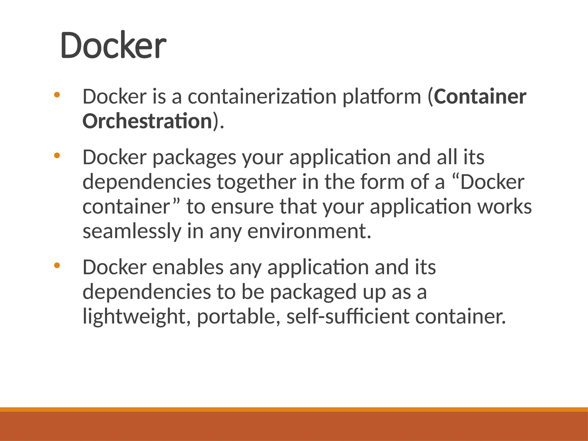 Docker
• Docker is a containerization platform (Container
Orchestration).
• Docker packages your application and all its
dependencies together in the form of a “Docker
container” to ensure that your application works
seamlessly in any environment.
• Docker enables any application and its
dependencies to be packaged up as a
lightweight, portable, self-sufficient container.
 
