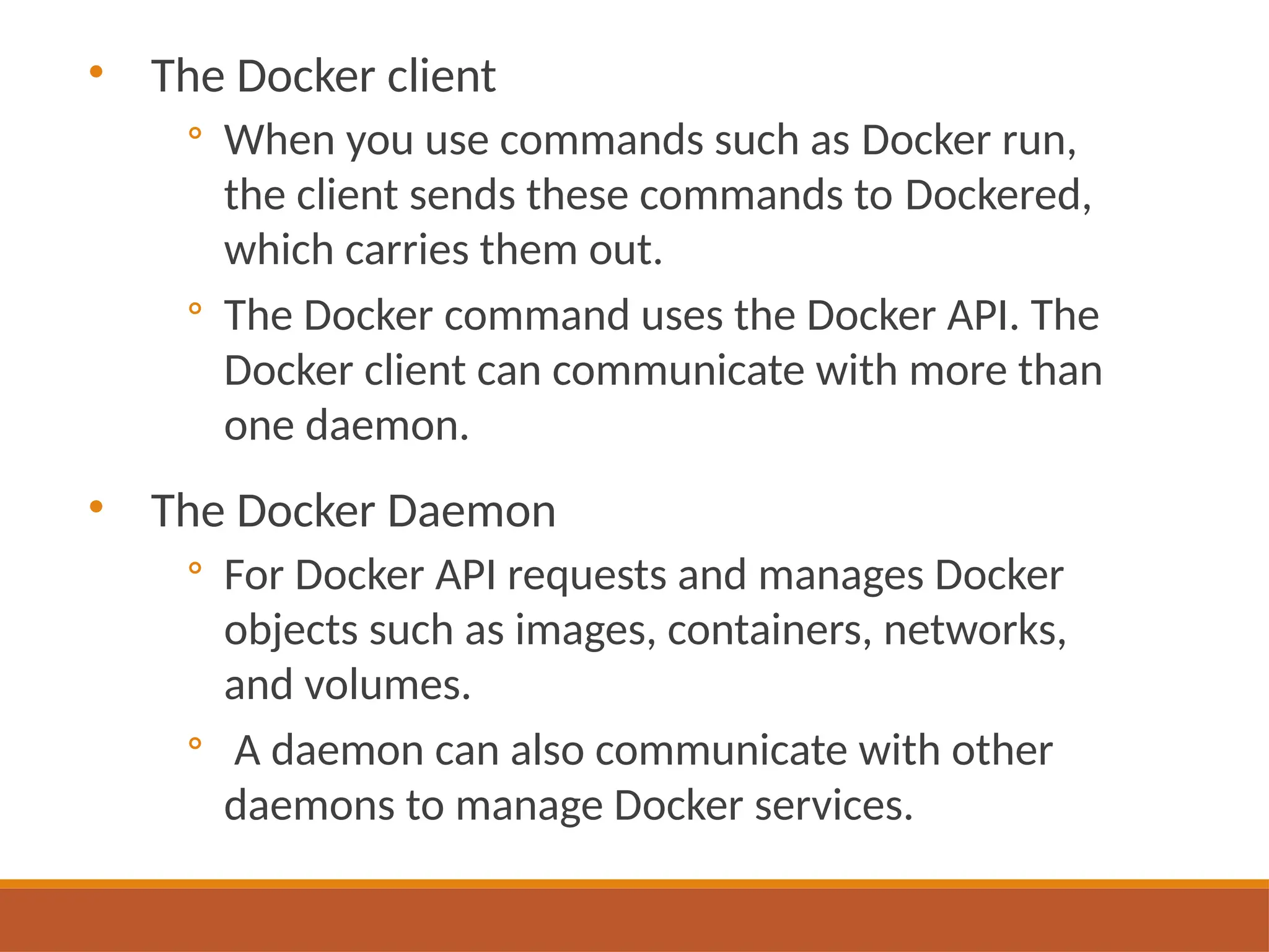 • The Docker client
◦ When you use commands such as Docker run,
the client sends these commands to Dockered,
which carries them out.
◦ The Docker command uses the Docker API. The
Docker client can communicate with more than
one daemon.
• The Docker Daemon
◦ For Docker API requests and manages Docker
objects such as images, containers, networks,
and volumes.
◦ A daemon can also communicate with other
daemons to manage Docker services.
 