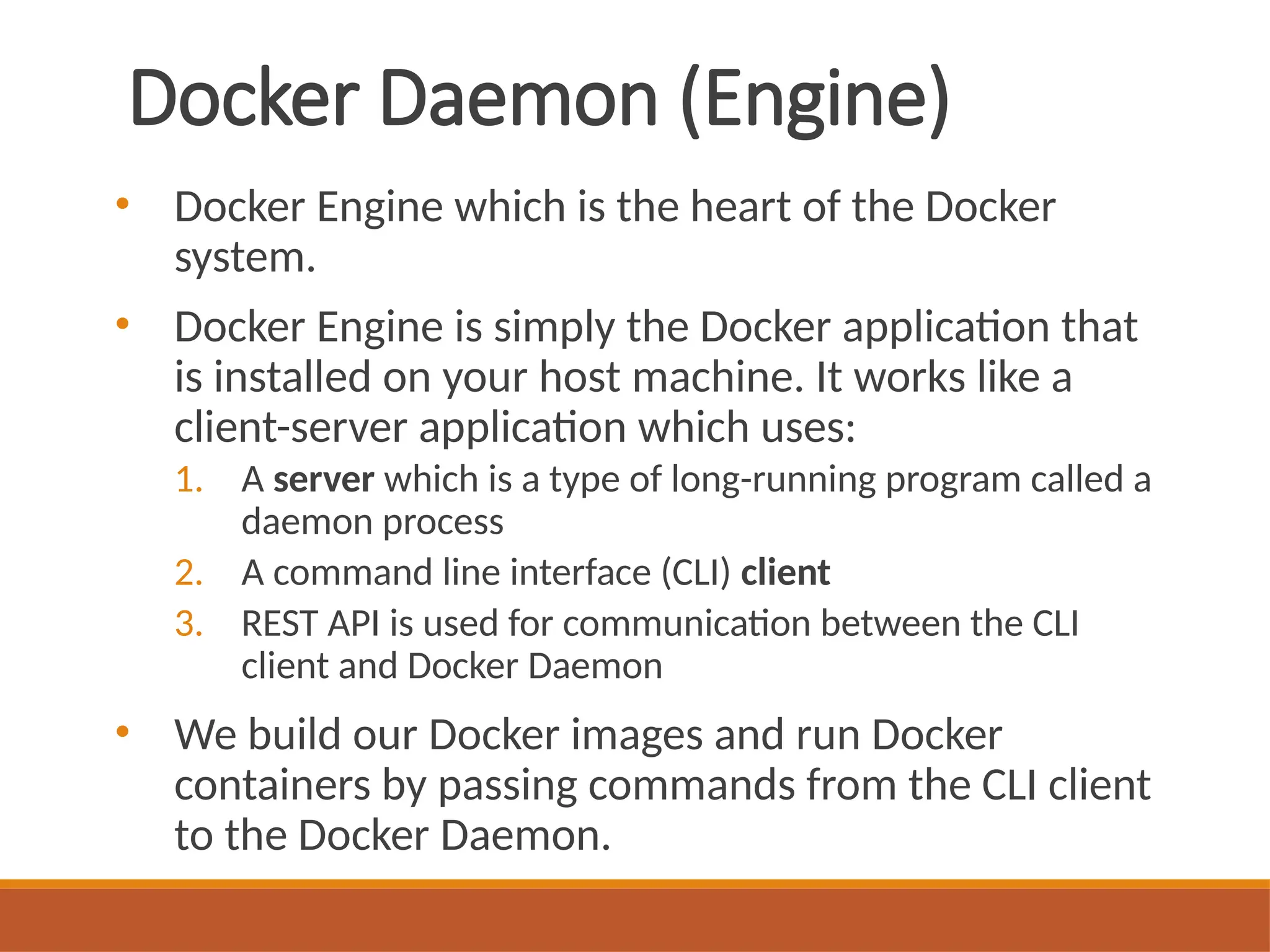 Docker Daemon (Engine)
• Docker Engine which is the heart of the Docker
system.
• Docker Engine is simply the Docker application that
is installed on your host machine. It works like a
client-server application which uses:
1. A server which is a type of long-running program called a
daemon process
2. A command line interface (CLI) client
3. REST API is used for communication between the CLI
client and Docker Daemon
• We build our Docker images and run Docker
containers by passing commands from the CLI client
to the Docker Daemon.
 
